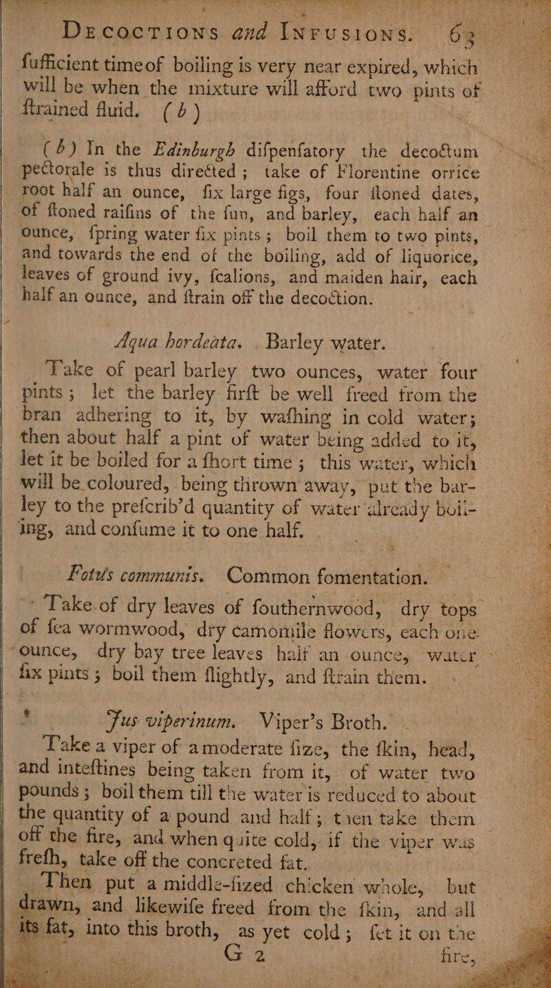 7 a Drcoctions and INrusions. 63 + fufficient timeof boiling is very near expired, which _ will be when the mixture will afford two. pints of {trained fluid. (6). (4) In the Edinburgh difpenfatory the decoftum ~ pectorale is thus directed ; take of Florentine orrice root half an ounce, fix large figs, four floned dates, of ftoned raifins of the fun, and barley, éach half an ounce, {pring water fix pints; boil them to two pints, and towards the end of the boiling, add of liquorice, leaves of ground ivy, fealions, and maiden hair, each half an ounce, and ftrain off the decoétion. Aqua hordeata. . Barley water. Take of pearl barley two ounces, water four pints; let the barley firft be well freed from the bran adhering to it, by wafhing in cold water; then about half a pint of water being added to it, let it be boiled for a fhort time ; this water, which will be coloured, being thrown away, put the bar- ley to the prefcrib’d quantity of water already boil- Sa ing, and confume it to one half. a Fotus communis. Common fomentation. - Take.of dry leaves of fouthernwood, dry tops of {ca wormwood, dry camomile flowers, each one “ounce, dry bay tree leaves haif an ounce, water &gt; fix pints ; boil them flightly, and ftrain them. e Jus viperinum. Viper’s Broth. Pake a viper of amoderate fize, the tkin, head, and inteftines being taken from it, of water two pounds ; boil them till the water is reduced to about | the quantity of a pound and half; tien take them off the fire, and when quite cold, if the Viper was frefh, take off the concreted fat. _ Then put a middle-fized chicken’ whole, but | drawn, and likewife freed from the fkin, and all 5 its fat, into this broth, as yet cold; fet it on the “ae 2 rests SS eee eee 5 all ERR de ‘