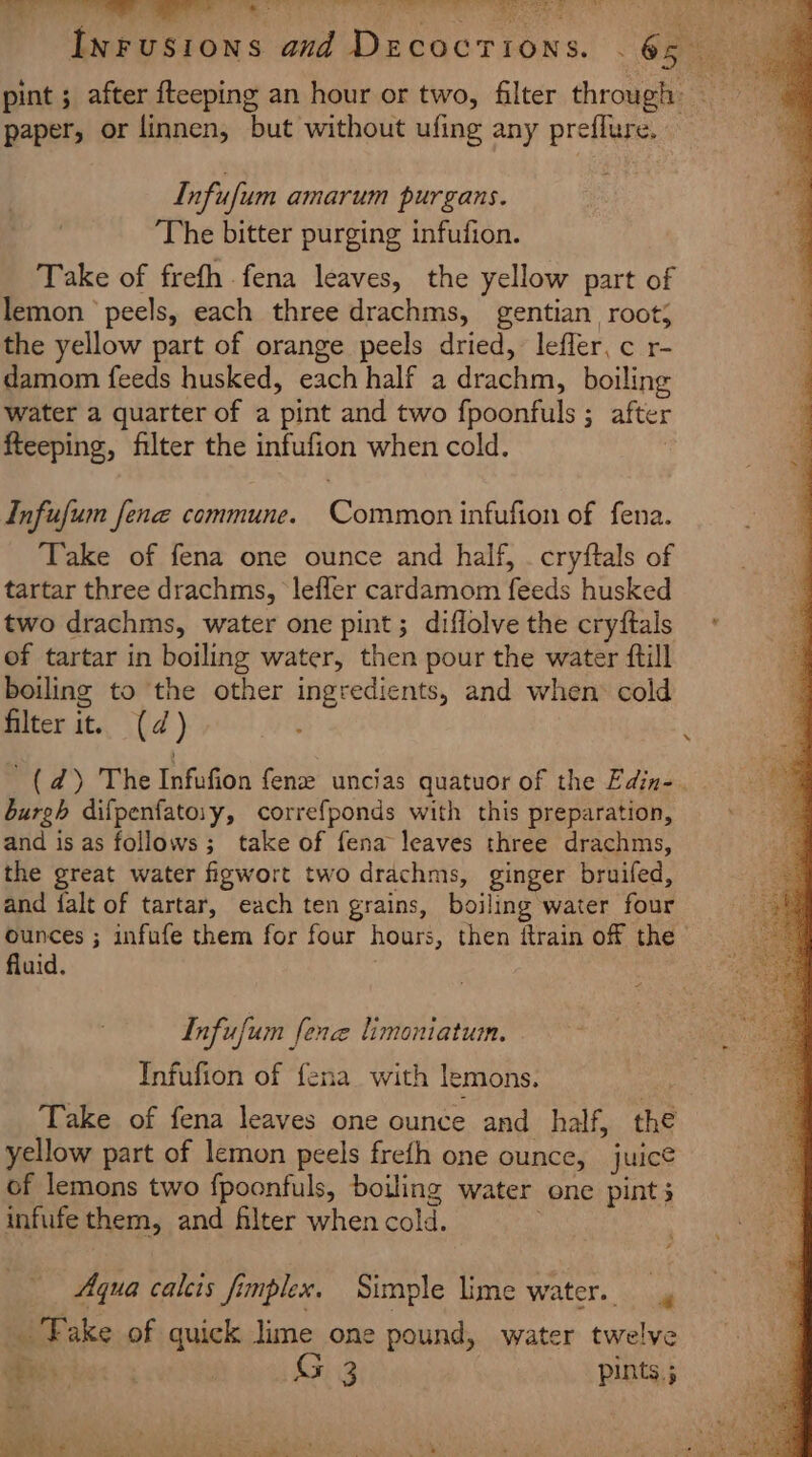 paper, or linnen, but without ufing any preflure. Infufum amarum purgans. The bitter purging infufion. Take of frefh fena leaves, the yellow part of lemon ’ peels, each three drachms, gentian root; the yellow part of orange peels dried, leffer,c r- damom feeds husked, each half a ities boiling water a quarter of a pint and two fpoonfuls ; after fteeping, filter the infufion when cold. Infufum fene commune. Chaos infufion of fena. ‘Take of fena one ounce and half, . cryftals of tartar three drachms, leffer cardamom feeds husked two drachms, water one pint; diflolve the cryftals of tartar in boiling water, then pour the water ftill boiling to the other ingredients, and when cold filter it. (d) '(d) The Infufion fenze uncias quatuor of the Edin-. burgh difpenfatoiy, correfponds with this preparation, and is as follows; take of fena leaves three drachms, the great water figwort two drachms, ginger bruifed, and falt of tartar, each ten grains, boiling water four tad ; infufe them for four hours, then itrain of the | uid Infufum. lene limoniatum. Infufion of fena with lemons. Take of fena leaves one ounce and_ half, the yellow part of lemon peels frefh one ounce, juice of lemons two {poonfuls, boiling water one pints infufe them, and filter when cold. Aqua calcts fimplex. Simple lime water. a Fake of quick lime one pound, water twelve bee steak Gig Ha