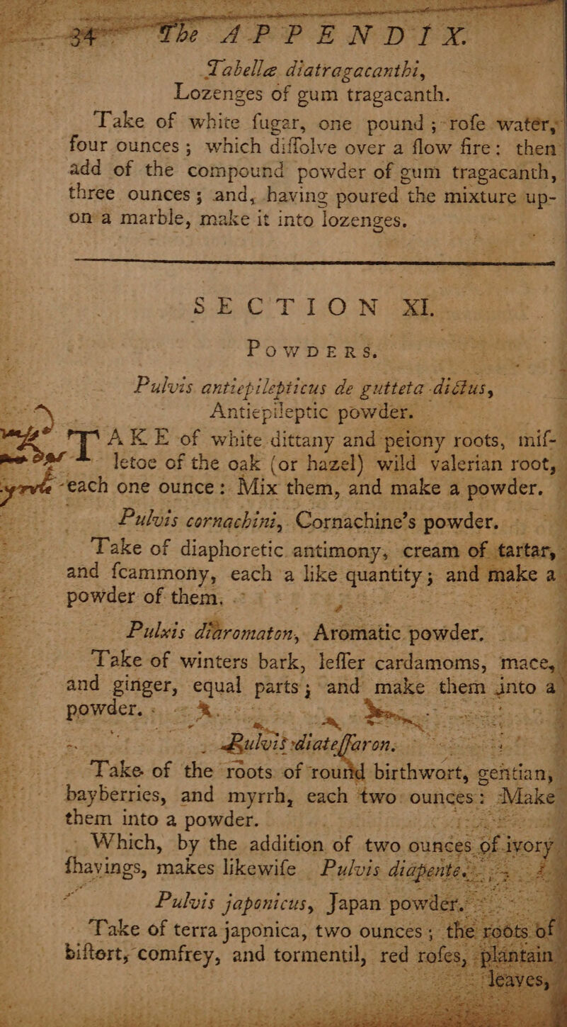 “a fle JP PENDIX | ieee Labelle diatragacanthi, A Lozenges of gum tragacanth. Take of white fugar, one pound ;-rofe. water, four ounces; which diffolve over a flow fire: then’ add of the compound powder of gum tragacanth, | three ounces; and, having poured “the mixture ups | on a marble, | make it into lozenges. $.E.C'T 1.0 Ni ae - PowDERS. Piet: cee : ee antiepilepticus de gutteta. didius, q Antiepileptic pow 3 Rel % es AK E of white dittany and’ peiony roots, mif-_ ie at letoe of the oak (or hazel) wild valerian root, yr “each one ounce: Mix them, and make a powder. Pulvis cornachini, ‘Comachine’ s powder, - oat: : i Take of diaphoretic. antimony, cream of tartar, 3 and fcammony, each ‘a like eanety ant Blake a = powder of-them, ° § © 5 6. pete? 8: Be Pubes diaromaton, Atéaistic: powder Sues Fes Take of winters bark, leffer cardamoms, mace, ; and ginger, equal Party ; and make. them nin. a , POW Aer e. 2 .&lt;e Rect ii Gi dig ecb eomaee: pees eee _ Ruleit diateffaron, © 3 Take of the roots of dr os birthwort, gentian, bayberries, and myrrh, each two: ounces: Make” --—s- them into a powder. p7ia ieee - Which, by the addition of two ities thavings, makes likewife Pulvis diapent Pulvis japonicus, Japan powd - Take of terra japonica, two ounces ; the binaee comfrey, and tormentil, aa rofes