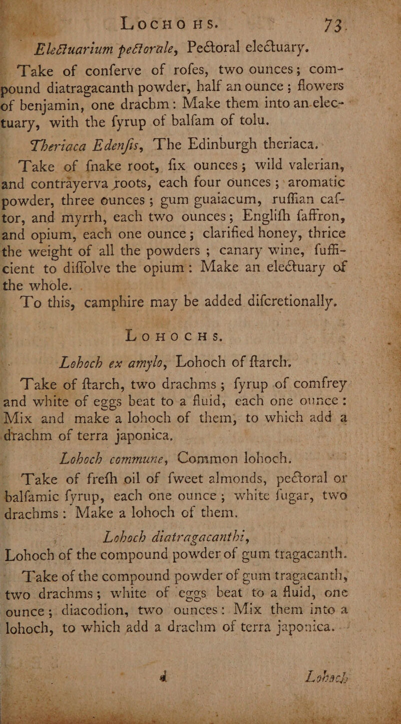 Pei. : } Locuous. ‘ Bye oe ; Ele&amp;uarium peftorale, Pectoral electuary. Take of conferve of rofes, two ounces; com- pound diatragacanth powder, half an ounce ; flowers of benjamin, one drachm: Make them into an-elec- ° tuary, with the fyrup of balfam of tolu. Theriaca Edenfis, The Edinburgh theriaca. _ Take of {nake root, fix ounces; wild valerian, and contrayerva roots, each four ounces ; aromatic powder, three ounces ; gum guaiacum, ruffian caf- tor, and myrrh, each two ounces; Englifh {affron, and opium, each one ounce; clarified honey, thrice the weight of all the powders ; canary wine, fufi- cient to diffolve the opium: Make an electuary of the whole. . : _ To this, camphire may be added difcretionally. eee t 7 oo | &gt; eee : ee Lonwocus. “ a Lohoch ex amylo, Lohoch of ftarch, fe 4 _ Take of ftarch, two drachms; fyrup of comfrey : and white of egos beat toa fluid; each one ounce: Mix and make a lohoch of them, to which add a drachm of terra japonica. ‘a | Lohoch commune, Common lohoch. - Take of freth oil of fweet almonds, pectoral or balfamic fyrup, each one ounce; white fugar, two drachms : Make a lohoch of them. aie ee ei ee : Lohoch diatragacantht, ) Lohoch of the compound powder of gum tragacanth. ‘Take of the compound powder of gum tragacanth, two drachms; white of eggs beat to a fluid, one ‘ounce; diacodion, two ounces: Mix them into a Johoch, to which add a drachm of terra japonica. .’ Lohach