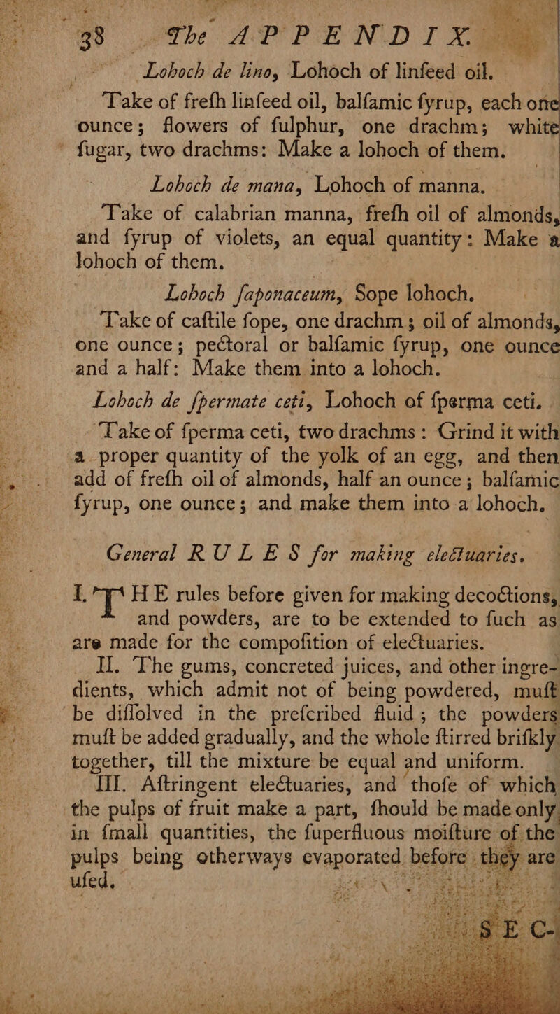 hae = gi “he ~ - Me a eee Sl ae aa Lobocbide tine; Lohoch of linted ae Take of frefh linfeed oil, balfamic fyrup, each on ounce; flowers of fulphur, one drachm; white Lohoch de mana, Lohoch of manna. Take of calabrian manna, frefh oil of almonds, and fyrup of violets, an equal quantity: Make a Johoch of them. Lohoch faponaceum, Sope lohoch. ‘Take of caftile fope, one drachm ; oil of almonds, one ounce; pectoral or balfamic fyrup, one ounce and a half: Make them into a lohoch. Lobach de {permate ceti, Lohoch of {perma ceti. ‘Take of fperma ceti, two drachms: Grind it with 4 proper quantity of the yolk of an egg, and then add of frefh oil of almonds, half an ounce; balfamic fyrup, one ounce; and make them into a lohoch. General RULES for making tee, I. y HE rules before given for making decoétions, and powders, are to be extended to fuch as are made for the compofition of electuaries. Il. The gums, concreted juices, and other i ingre- dients, which admit not of being powdered, muft mutt be added gradually, and the whole ftirred brifkly together, till the mixture be equal ¢ and uniform. lil. Aftringent eleCtuaries, and ‘thofe of which the pulps of fruit make a part, fhould be made only in {mall quantities, the ac ee iain of the ufed,