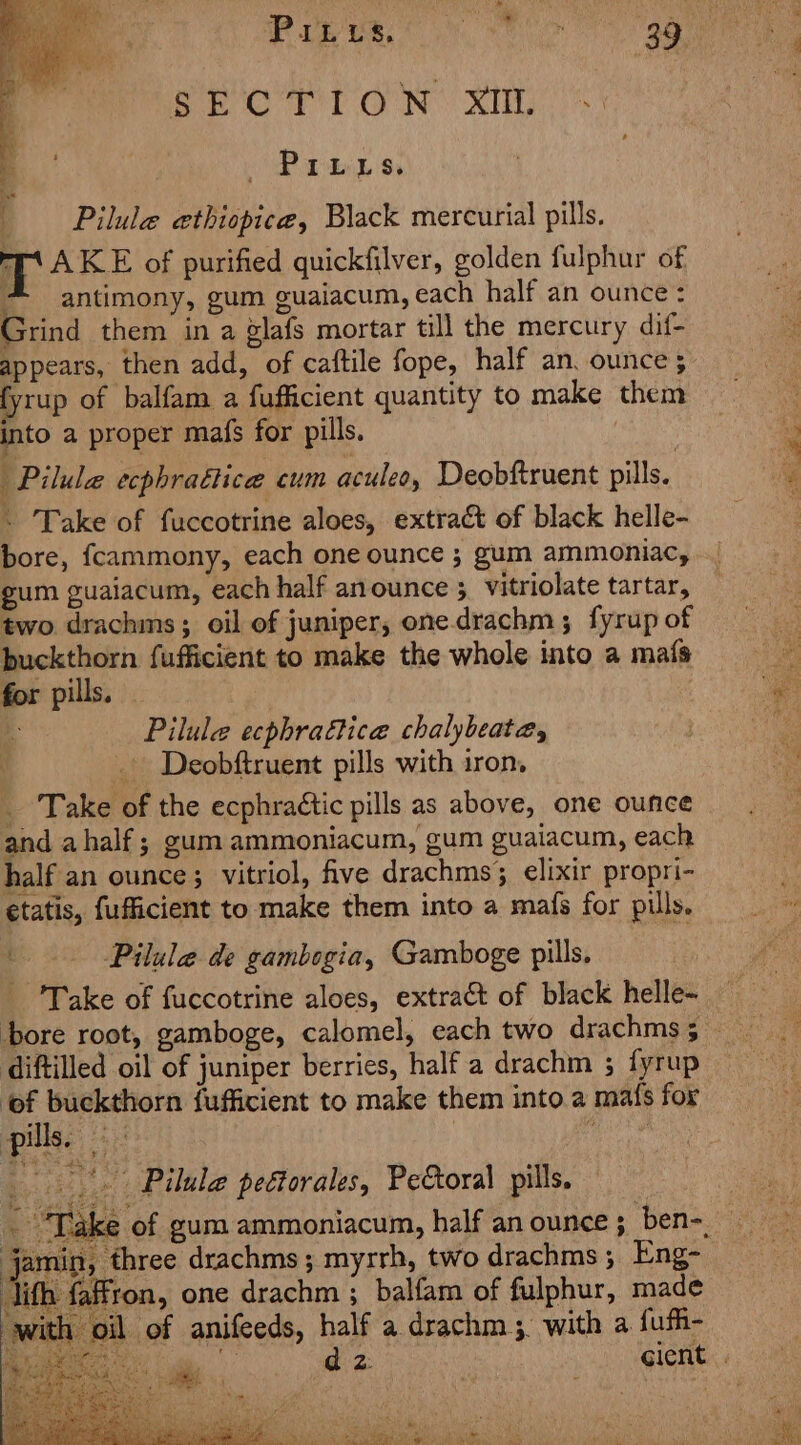 Seat 1 ON XY PILLs. | Pilule ethiopice, Black mercurial pills. iT AKE of purified quickfilver, golden fulphur of * antimony, gum guaiacum, each half an ounce : Grind them in a glafs mortar till the mercury dif- appears, then add, of caftile fope, half an. ounce; fyrup of balfam a fufficient quantity to make them into a proper mafs for pills. aie Pilula ecphrattice cum aculeo, Deobftruent pills. . Take of fuccotrine aloes, extract of black helle- bore, fcammony, each one ounce ; gum ammoniac, gum guaiacum, each half anounce 3 vitriolate tartar, two drachms; oil of juniper, one.drachm ; fyrup of buckthorn fufficient to make the whole into a maf{s for pills. - : Pilule ecphraftice chalybeata, _ Deobftruent pills with iron, _ Take of the ecphraétic pills as above, one ounce and ahalf ; gum ammoniacum, gum guaiacum, each half an ounce; vitriol, five drachms;3 elixir propri- ¢tatis, fufficient to make them into a mais for pills. Pilule de gambogia, Gamboge pills, Take of fuccotrine aloes, extract of black helle~ diftilled oil of juniper berries, half a drachm 3 fyrup ‘of buckthorn fufficient to make them into a mafs for pills. a8 | Brg _*. Pilule peétorales, Pe&amp;oral pills. $ he Md - “Take of gum ammoniacum, half an ounce; ben-, jamin, three drachms; myrrh, two drachms; Eng- ith faffron, one drachm ; balfam of fulphur, made ‘with oil of anifeeds, half a drachm 3. with a fufi- Po oo.