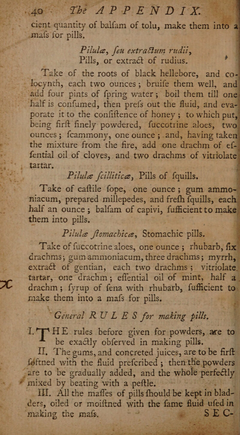 ae PR ee Oe Le a ee ae a “eo ‘ Fi digit! AC _ cient quantity of balfam of tolu, make them i into a “mats for pills, Pilula, feu extraftum rudii, Pills, or extract of rudius. Take of the roots of black hellebore, and co- &gt; « ‘half is confumed, then prefs out the fluid, and eva- porate it to the cantteaee of honey ; to whith put, being firft finely powdered, fuccotrine aloes, two ounces ; fcammony, one ounce ;.and, having taken the mixture from the fire, add one drachm of ef- fential oil of cloves, and two drachms of vitriolate tartar. a ; Pilule feillitice, Pills of fquills. Take of caftile fope, one ounce; gum ammo- niacum, prepared millepedes, and frefh fquills, each half an ounce; balfam of capivi, fufficient to make them into pills. Pilule ftomachica, sitacehae pills. Take of fuccotrine aloes, one ounce ; rhubarb, fix drachms; gum ammoniacum, three drachms; myrrh, extract a; gentian, each two drachms 3 vitriolatel tartar, one Pdrachin: effential oil of mint, half a_ drachm ; fyrup of fena with rhubarb, fufficient to. make them into a mafs for pills. ~~ &amp; \ ’ “General RULES for making pills, IT‘ HE rules before given for powders, are to be exactly obferved in making pills. Il, ‘The gums, and concreted juices, are to be firft _iéftned with the fluid prefcribed ; thenthe powders “are to be gradually added, and the whole - Meiag mixed by beating with a peftle.. cae Ii. Allthe maffes of pills fhould be kept in blad- ‘ders, oiled or moiftned with the fame ab ufed in “making the mals, hed i te a