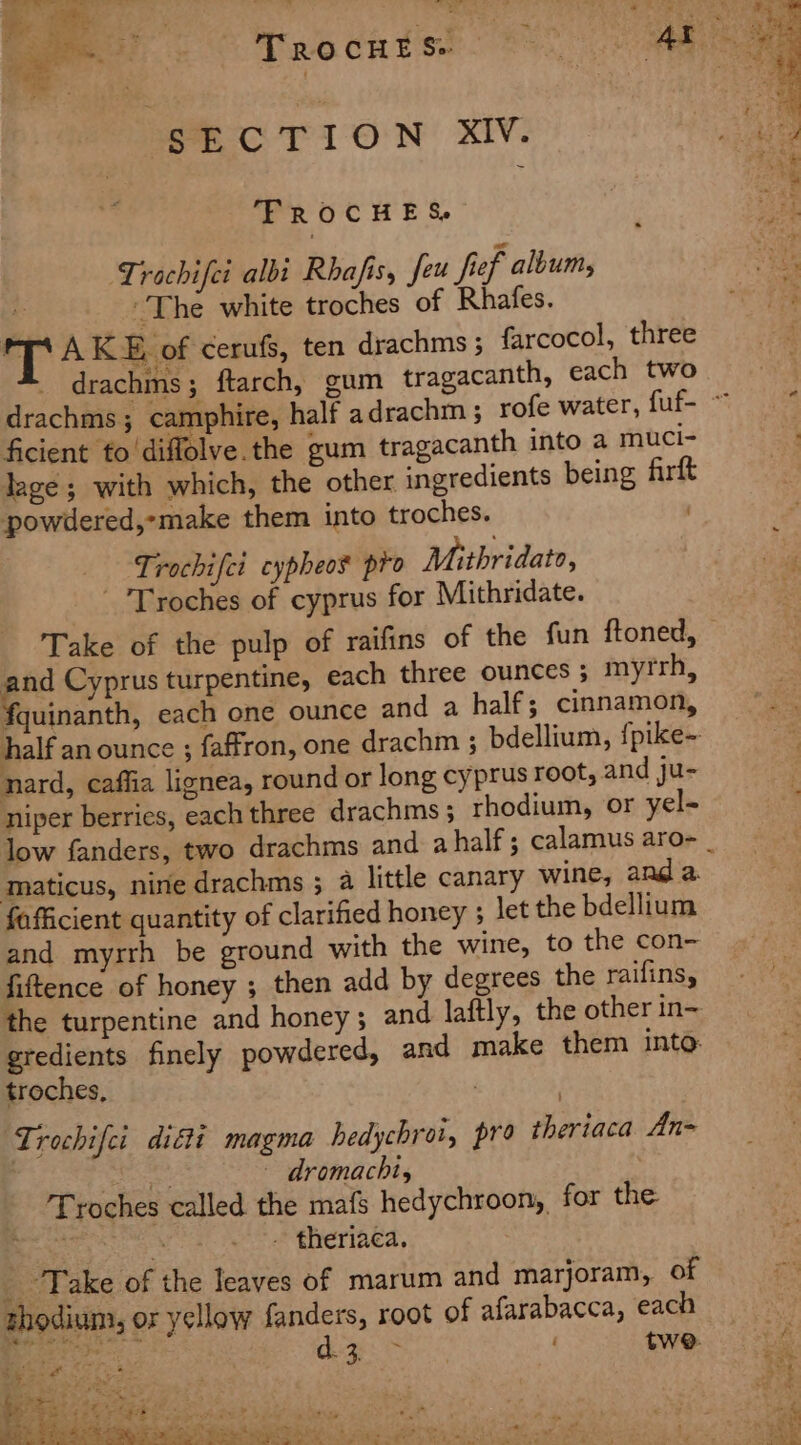 SECTION XIV. FROCHES. Trochifei albi Rhafis, feu fief album, es: ~The white troches of Rhafes. T AKE of cerufs, ten drachms ; farcocol, three _ drachms; ftarch, gum tragacanth, each two drachms; camphire, ficient fo diffolve.the gum tragacanth into a muci- lage ; with which, the other ingredients being firft powdered,-make them into troches. | _ -Lrochifci cypheos pro Mithridato, - 'Troches of cyprus for Mithridate. Take of the pulp of raifins of the fun ftoned, and Cyprus turpentine, each three ounces 5 myrrh, fquinanth, each one ounce and a half; cinnamon, nard, caffia lignea, round or long cyprus root, and ju- niper berries, each three drachms; rhodium, or yel- maticus, nine drachms ; a little canary wine, and a fafficient quantity of clarified honey 5 let the bdellium and myrrh be ground with the wine, to the con- fiftence of honey ; then add by degrees the raifins, troches, Trochifei difti magma hedychroi, pro theriaca An= peat ~ dromachi, Troches called the mafs hedychroon, for the “hes 4 - theriaca. , _ Take of the leaves of marum and marjoram, of thodium, or yellow fanders, root of afarabacca, each ee dogs twe.