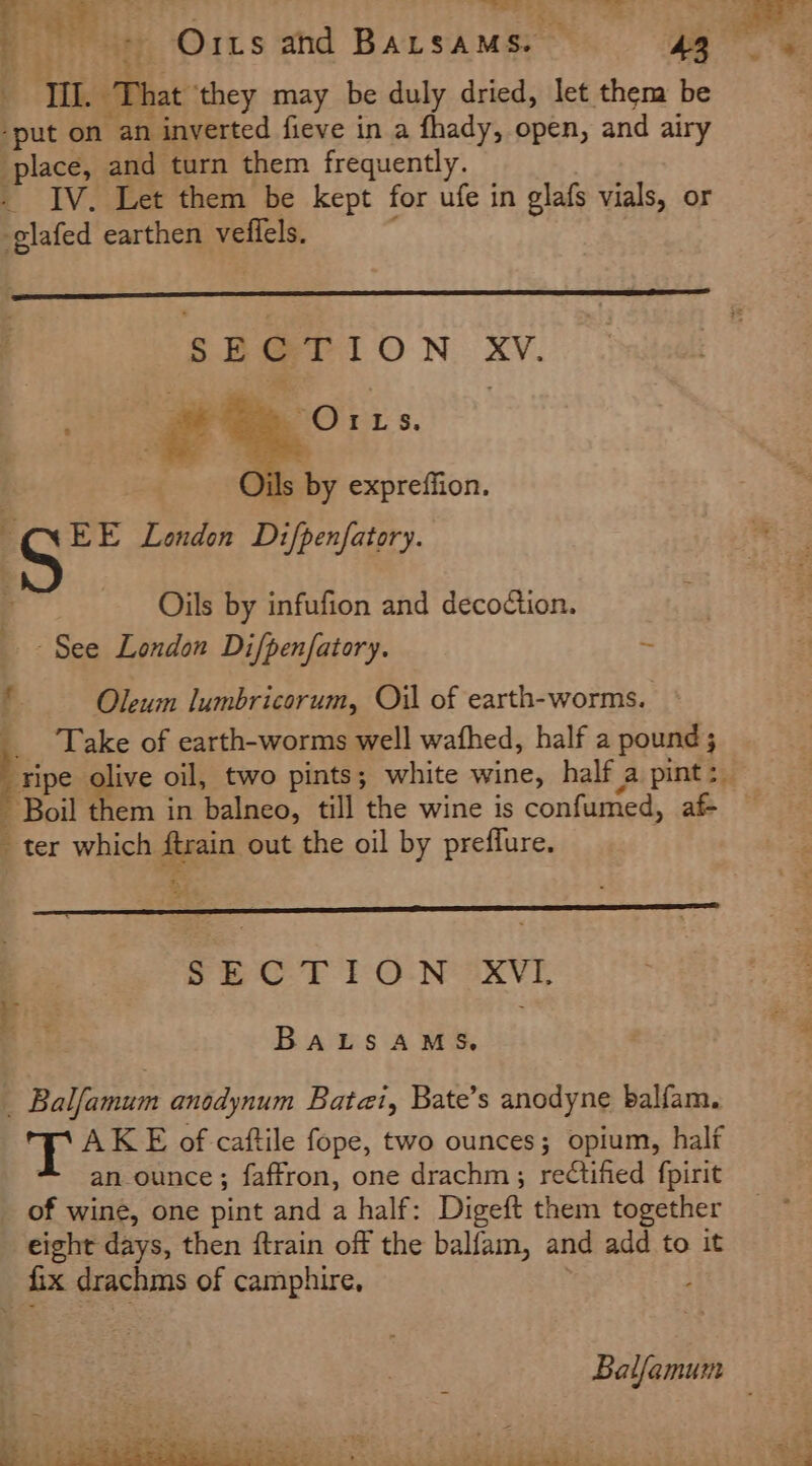 Til. ‘That ‘they may be duly dried, let them be ‘put on an inverted fieve in a fhady, open, and airy place, and turn them frequently. - IV. Let them be kept for ufe in glafs vials, or -glafed earthen veffels. SECTION iid +e Orts. Bis s by expreffion. | Ss London Difpenfatory. Oils by infufion and decoction. See London Difpenfatory. “ f Oleum lumbricorum, Oil of earth-worms. F Take of earth-worms well wafhed, half a pound ; ripe olive oil, two pints; white wine, half a pint &gt;. Boil them in balneo, till the wine is confumed, af- _ ter which i out the oil by preffure. FbC.’F-i°O: Ne eaxve BALSAMS, _ Balfamum anodynum Batai, Bate’s anodyne balfam. T AKE of caftile fope, two ounces; opium, half an-ounce; faffron, one drachm; rectified fpirit of wine, one pint and a half: Digeft them together eight days, then {train off the balfam, and add to it fix drachms of camphire, Balfamum _ S be ® t % ere | 2s fC he =. im
