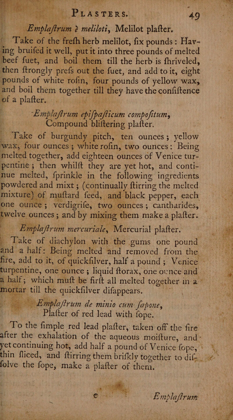 Emplay rum &amp; meliloti, Melilot plafter. _ Take of the frefh herb melilot, fix pounds : Hav- ing bruifed it well, put it into three pounds of melted beef fuet, and boil them till the herb is fhriveled, then ftrongly prefs out the fuet, and add toit, eight pounds of white rofin, four pounds of yellow wax, and boil them together till they have the confiftence of a plafter. . i abe ‘Emplaftrum epifpafticum compofitum, Compound bliftering plafter. _ Take of burgundy pitch, ten ounces; yellow ‘wax, four ounces; white rofin, two ounces: Being melted together, add eighteen ounces of Venice tur- pentine; then whilft they are yet hot, and conti- nue melted, fprinkle in the following ingredients powdered and mixt ; (continually ftirring the melted mixture) of muftard feed, and black pepper, each one ounce; verdigrife, two ounces; cantharides, twelve ounces ; and by mixing them make a plafter. . Emplaftrum mercuriale, Mercurial plafter. q Take of diachylon with the ums one pound and a half: Being melted and removed from the + mortar till the quickfilver difappears. ae - Emplaftrum de minio cum fapone, - _ Plafter of red lead with fope. | To the fimple red lead plafter, taken off the fire after the exhalation of the aqueous moifture, and: yet continuing hot, add half a pound of Venice fope, folve the fope, make a plafter of them. xeric Emplaftrum % is