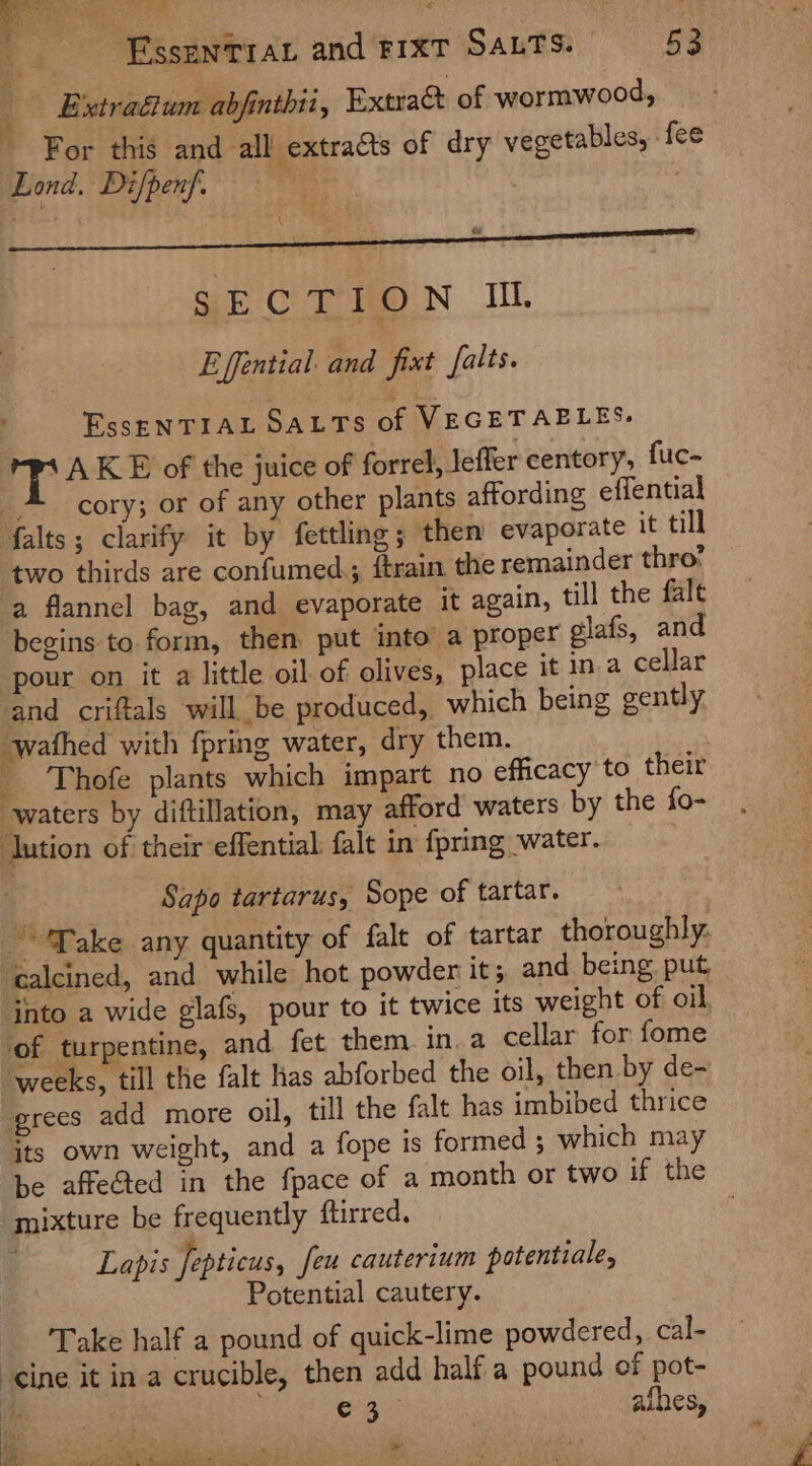. EssenTray and FIXT SALTS. ay | Extraétum abfinthii, Extra@ of wormwood, For this and all extracts of dry vegetables, fee Lond, Difpenf. Le : SEC TEON I. Effential: and fixt falts. EssENTIAL SALTS of VEGETABLES. 4 AKE of the juice of forrel, Jeffer centory, fuc- -* cory; or of any other plants affording effential falts; clarify it by fettling; then evaporate it till two thirds are confumed, ftrain the remainder thro? a flannel bag, and evaporate it again, till the falt begins to. form, then put into a proper glafs, and ‘pour on it a little oil of olives, place it ina cellar and criftals will be produced,, which being gently ‘wafhed with fpring water, dry them. _ Thofe plants which impart no efficacy to their waters by diftillation, may afford waters by the fo- ‘lution of their effential: falt in {pring water. Sapo tartarus, Sope of tartar. Take any quantity of falt of tartar thoroughly: ‘calcined, and while hot powder it; and being, put jnto a wide glafs, pour to it twice its weight of oil, ‘of turpentine, and fet them. in.a cellar for fome “weeks, till the falt has abforbed the oil, then by de- grees add more oil, till the falt has imbibed thrice its own weight, and a fope is formed ; which may be affected in the fpace of a month or two if the mixture be frequently ftirred. i Lapis fepticus, feu cauterium potentiale, Potential cautery. Take half a pound of quick-lime powdered, cal- cine it in a crucible, then add half a pound of pot- as Sa afhes, ie es of,  es Po Ad Me le ye ee eee