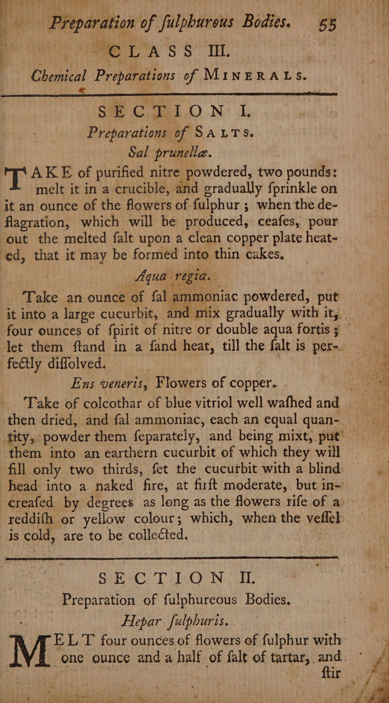 Preparation of fulpburous Bodies. 55 y ae A'S S” TE. Chemical Preparations of MINERALS. SC gal.O N: 1. Preparations of SALTS. “Sal prunelle. T AKE of purified nitre powdered, two pounds: melt it in a crucible, and gradually fprinkle on it an ounce of the flowers of fulphur ; when the de- flagration, which will be produced, ceafes, pour out the melted falt upon a clean copper plate heat- ed, that it may be formed into thin cakes, : Aqua regia. Take an ounce of fal ammoniac powdered, put let them ftand in a fand heat, till the falt is per-. fectly diffolved. | Ens veneris, Flowers of copper. them into an earthern cucurbit of which they will fill only two thirds, fet the cucurbit with a blind head into a naked fire, at firft moderate, but in- reddifh or yellow colour; which, when the veflek is cold, are to be collected. , Bie CD EO Ni aL Preparation of fulphureous Bodies, Hepar fulphuris. . EL T four ounces of flowers of fulphur with one ounce and a half of falt of tartar, and PNW he Dea iene Tear, eee te Pe Stes le Oe or mgt a RS
