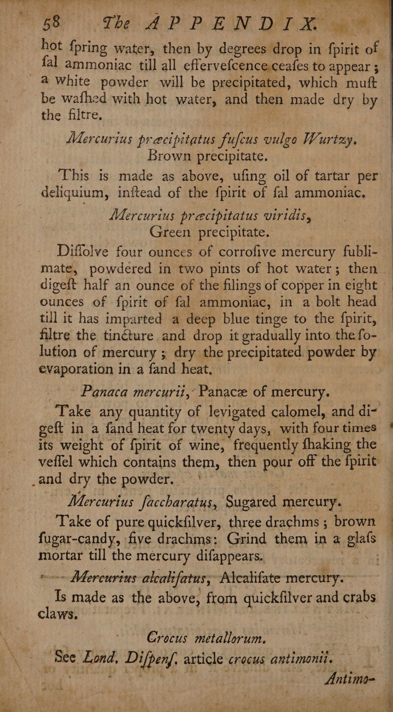 hot {pring water, then by degrees drop in fpirit of! | : fal ammoniac till all effervefcence.ceafes to appear; | a white powder will be precipitated, which muft — be wafhed with hot water, and then made dry by | the filtre. | Mercurius precipitatus fufcus ae Wurtzy, | Brown precipitate. | This is made as above, ufing oil of tartar per — deliquium, inftead of the fpirit of fal ammoniac. Mercurius precipitatus viridis, Green precipitate. Diffolve four ounces of corrofive mercury fubli- mate, powdered in two pints of hot water; then digeft half an ounce of the filings of copper in eight ounces of fpirit of fal ammoniac, in a bolt head till it has imparted a deep blue tinge to the fpirit, filtre the tinéture and drop it gradually into the fo- lution of mercury ; dry the precipitated powder by evaporation in a fand heat, Panaca mercurit,° Panace of mercury. Take any quantity of levigated calomel, and di- geft in a fand heat for twenty days, with fone times its weight of {pirit of wine, frequently fhaking the veffel which contains them, then pour off the ener | _and dry the powder. | Mercurius Jaccharatus, Aiea mercury. Take of pure quickfilver, three drachms ; brown | fugar-candy, five drachms: Grind them in a a mortar till the mercury difappears. -- Mercurius alcalifatus, Atcalifate-mercury.~ My, made as the above, from quickfilver and crabs claws. Crocus tari: Hye aie Dilpend. a3 article crocus antimonii. i Antimo- Seabac te a