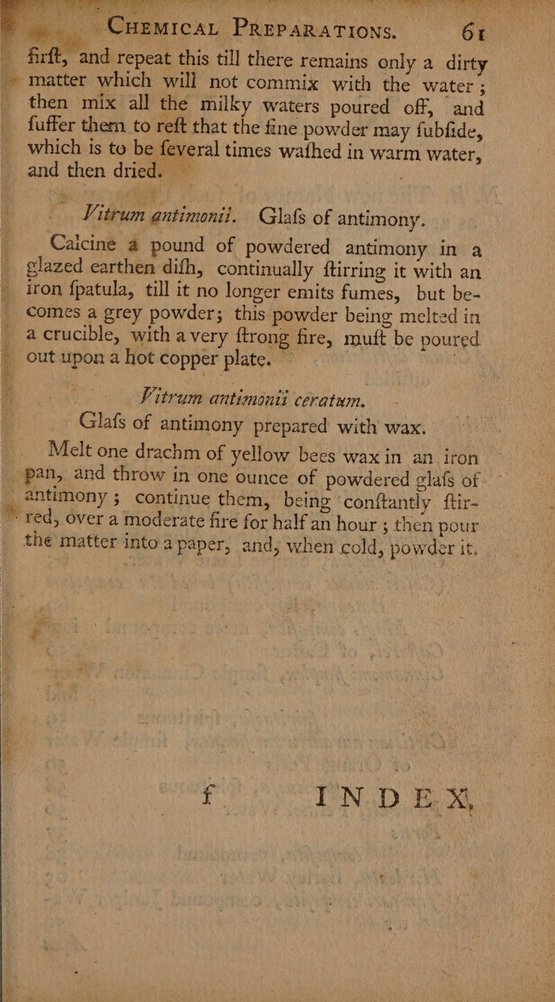 _. Cuemrcar Preparations. 6r _ firft, and repeat this till there remains only a dirty matter which will not commix with the water ; _ then mix all the milky waters poured off, and _ fuffer them to reft that the fine powder may fubfide, which is to be feveral times wathed in warm water, and then dried, / Vitrum gntimonii. Glafs of antimony. Caicine a pound of powdered antimony in a glazed earthen difh, continually ftirring it with an __ iron fpatula, till it no longer emits fumes, but be- _ Comes a grey powder; this powder being melted in _ acrucible, with avery ftrong fire, muft be poured _ out upon a hot copper plate. © . na ae ee Vitrum antimonii ceratwm. _~ Glafs of antimony prepared with wax. Melt one drachm of yellow bees wax in an iron _ pan, and throw in one ounce of powdered glafs of _ antimony; continue them, being ‘conftantly ftir- ” red, over a moderate fire for half an hour ; then pour the matter into a paper, andy when cold, powder it. f INDEX
