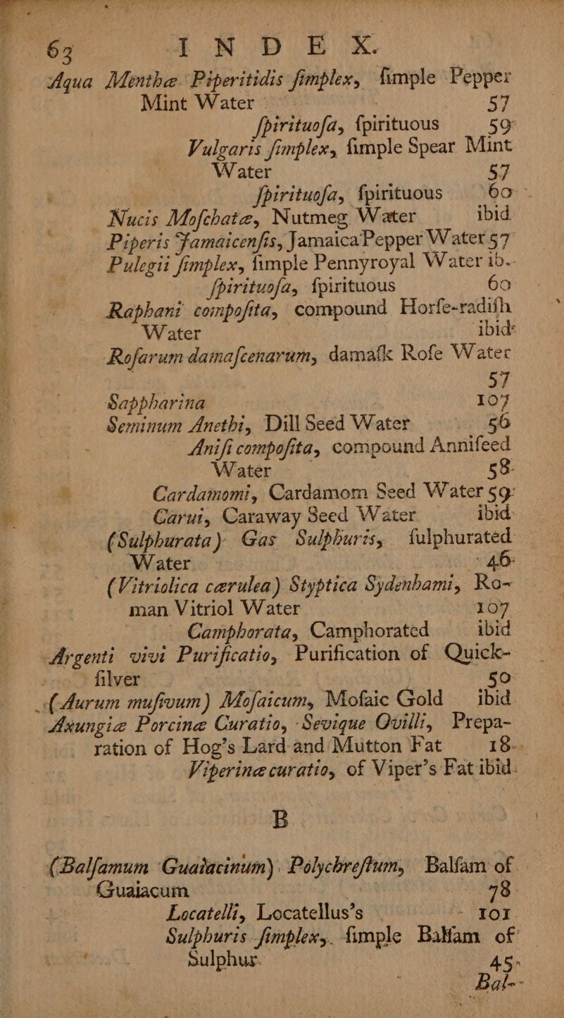 Aqua Menthe Piperitidis fimplex, {imple Peppex Mint Water : oe fpirituofa, {pirituous 59 Vulgaris fimplex, fimple Spear Mint Water 57 Jpirituofa, {pirituous 60° ~ Nucis Mofchatz, Nutmeg Water ibid. Piperis Famaicenfis, Jamaica Pepper Water 57 Pulegii fimplex, {imple Pennyroyal Water io. fpirituofa, {pirituous 60 Raphani’ compofita, compound Horfe-radiih Water ibid Rofarum damafcenarum, damatk Rofe Water 5 Sappharina I - Seminum Anethi, Dill Seed Water 56 — Anifi compofita, compound Annifeed Water 58. * Cardamomi, Cardamom Seed Water §9: Carut, Caraway Seed Water ibid (Sulphurata) Gas Sulphuris, fulphurated Water : 40 (Vitriolica carulea) Styptica Sydenhami, Ro- man Vitriol Water 107 Camphorata, Camphorated ibid Argenti vivi Purificatio, Purification of Quick- filver Axungia Porcine Curatio, Sevique Ovilli, Prepa- yation of Hog’s Lard-and Mutton ‘Fat 18. Viperine curatio, of Viper’s Fat ibid: B (Balfamum Guaiacinum). Polychreftum, Balfam of Guaiacum ! 73. Eacatelli, Locatellus’s . TOE Sulphuris. fimplexy. fimple Balam of ~ Sulphur. 45&gt;