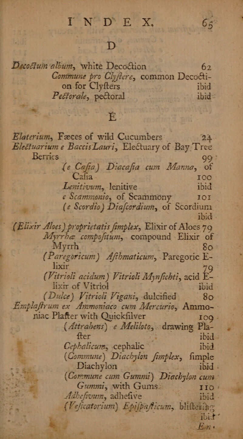 MNS DY Ee x 6s D bi ccrati album, white Deco&amp;tion 62 Commune pro Clyftere, common Decotti- on for Clyfters ibid Peéterale, peCtoral - | ibid= E Elaterium, Feces of wild Cucumbers: 24 Eleétuarium e BaccisLauri, Ele&amp;tuary of Bay Tree , Berrics 99° (e Cafia) Diacafia cum Manna, of j Cafia . b dele) Lenitivum, lenitive._ ibid e Scammonio, of Scammony IOE | ae! (¢ Scordio) Diafcordiwn, of a 1d) ' (Elixir Ales) proprictatis fimplex, Elixir of Aloes 79 Ayrrhe compofitum,. compound - Elixir of © Myrrh 80 ' (Paregoricum) Afthmaticum, .Paregoric E- * li ixir 79 (Vitrioli acidum) Vitrioh Mynfichti, acid E- lixir of Vitriol ibid (Dulce) Vitriolt Vigani, -dulcified 80 Emplaftr um ex Ammoniaco cum Mercurio, Pig oer niac Plafter with Quickfilver 109 - ( Attrahens) e aia ch ‘drawing Pla- . fter ; ibid | . . Cephalicums cephalic ibid % (Commune) Diachylon finplex, fimple , a Diachylon ibid : . ‘S, (Commune cum Gummi) Diachylon cum cae Gummi, with Gums: IIo: eee Adhefivum, adhefive ; ibid . Bors _ (Peficatorium) Lpifpafticum, bliftetin= oupiek int By “abit aa ee. tS Pe ete, oe