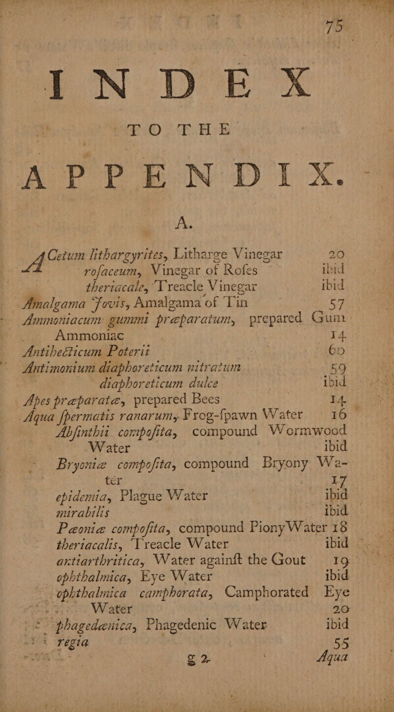 IN DE xX. % pans ®) 48) BL sk APPENDIX. A. DY aa lithargyrites, Litharge Vinegar 20 rofaceum, Vinegar of Rofes — ibid ; theriacale, “Treacle Vinegar ibid - Amalgama Fovis, Amalgama of Tin Ammoniacum gummi preparatum, prepared Gum Ammoniac I 4. Antiheéticum Poterit 65 Antimonium diaphareticum nitratum 59 diaphoreticum dulce ibid Apes preparate, prepared Bees | I Aqua fpermatis ranarum, Frog-fpawn Water.» 16 Abjfinthii compofita, compound Wormwood Water ibid Bryoniz compofita, compound Bryony We- ter I epidemia, Plague Water ibid mirabilis ibid Paonia compofita, compound PionyWater 13 theriacalis, “Vreacle Water ibid axtiarthritica, Water againft the Gout 19 ophthalmica, Eye Water ibid. - ophthalmica camphorata, Camphorated Eye 5... Water 20 -* “phagedenica, Phagedenic Water ibid 8 regia | 55 g 2 Aqua “&gt; See)