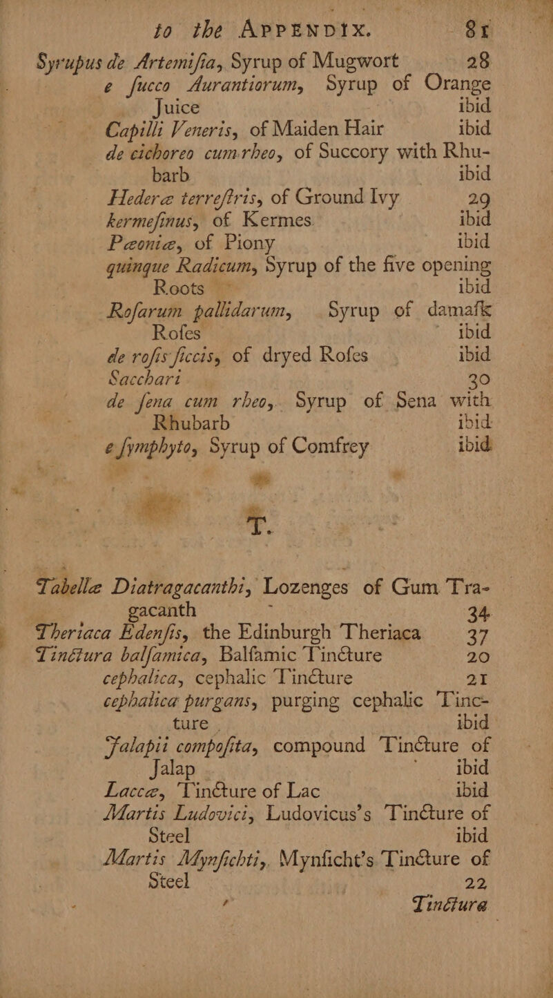 Syrupus de Artemifia, Syrup of Mugwort 28 e fucco Aurantiorum, Syrup of Orange Juice ibid Capilli Veneris, of Maiden Hair ibid de cichoreo cumrheo, of Succory with Rhu- barb ibid Hedera terreftris, of Ground Ivy 2.9 kermefinus, of Kermes. ibid Paonia, of Piony ibid quinque Radicum, Sycup of the five opening Roots ~ ibid Rofarum pallidarum, Syrup of damafk Rofes ibid de rofis ficcis, of dryed Rofes ibid Sacchart 30 de fena cum rheo, Syrup of Sena with Rhubarb ibid e fymphyto, Syrup of Comfrey ibid , - “ie * © Ti abellie Diatragacanthi, Lozenges of Gum Tra- acanth 34. ‘Theriaca Edenfis, the Edinburgh Theriaca — 37 Linétura balfamica, Balfamic Tincture 20 cephalica, cephalic ‘TinQure 21 cephatica purgans, purging cephalic ‘Tinc- ture . ibid Falapii compofita, compound Tincture of Jalap eae we Lacce, ‘Vin&amp;ture of Lac ibid Martis Ludovici, Ludovicus’s Tinéture of Steel ibid Martis Mynfichti,, Mynficht’s Tinéture of Steel 22, , Tinéfura |