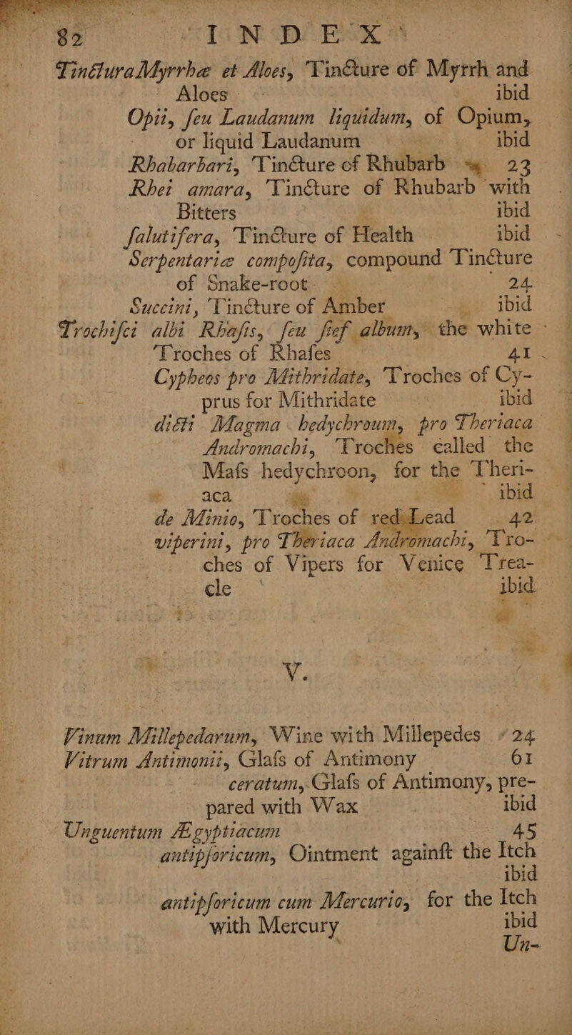Pega 1G Re A BK -TinéluraMyrrha et Aloes, Tin€ture of Myrrh and Aloes © ibid Opii, feu Laudanum liquidum, of Opium, or liquid Laudanum ; ibid Rhabarbari, 'Tin@ure of Rhubarb +? 23 Rhet amara, TVin@ture of Rhubarb with Bitters ibid falutifera, Tin@ure of Health — ibid Serpentarize compofita, eepaugpre Tin@ture of Snake-root. 24. Succini, Tin@ture of Amber wit ibid Trochifei albi Rhafis, feu fief album, the mae ‘Troches of Rhafes : Cypheos pro Mithridate, Troches of Cy prus for Mithridate ibid diéii Magma hedychrouin, pro Theriaca Andromachi, Troches called the b...-30a. ie - abid de Minio, verte of rae 42 viperini, pro Theriaca Ani ches of Vipers for Venice Trea- cle | ibid e- é . oe V. Vinum Millepedarum, Wine with Millepedes + 24 Vitrum Antimonii, Glafs of Antimony 61 ceratum,.Glafs of Antimony, pre- pared with Wax ibid Unguentum HE gyptiacum : 45 antipjoricum, Ointment againft the ae bi antipforicum cum Mercurio, for the Itch with Mercury ibid Un-