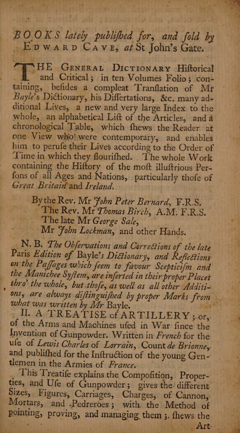 Bs } BOOKS lately publihed for, and fold by »Epwarp Cave, atSt John’s Gate. la SHE Geviney Dictionary -Hiftorical “and Critical; in ten Volumes Folio ; .con- taining, befides. a compleat Tranflation of _Mr ditional Lives, a new and very large Index to the chronological Table, which fhews the Reader at one View whio'.were contemporary, and enables him to perufe their Lives according to the Order of ‘Time in which they flourifhed. The whole Work containing the Hiftory of the moft illuftrious Per- fons of all Ages and Nations, particularly thofe of Great Britaiv and Ireland. By the Rev. Mr ‘fobu Peter Bernard, F.R.S. . ‘The Rev. Mr Thomas Birch, A.M: F.R.S. -. The late Mr George Sale, Mr ‘fobn Lockman, and other Hands. N. B. The Obfervations and Correétions of the late Paris Edition of Bayle’s Diéionary, and Reflections on the Paffages which feem to favour Scepticifm and the Mantchee Syftem, are inferted in their proper Places ‘ thro’ the whole, but thofe, as well as all other Additi- what was written by Mr Bayle. of the Arms and Machines ufed in War fince the Invention of Gunpowder. Written in French for the and publifhed for the InftruGtion of the young Gen- tlemen in the Armies of France. , This Treatife explains the Compofition, Proper- ties, and Ufe of Gunpowder ; gives the: different Sizes, Figures, Carriages, Charges, of Cannon, Mortars, and -Pedreroes ; with, the Method of