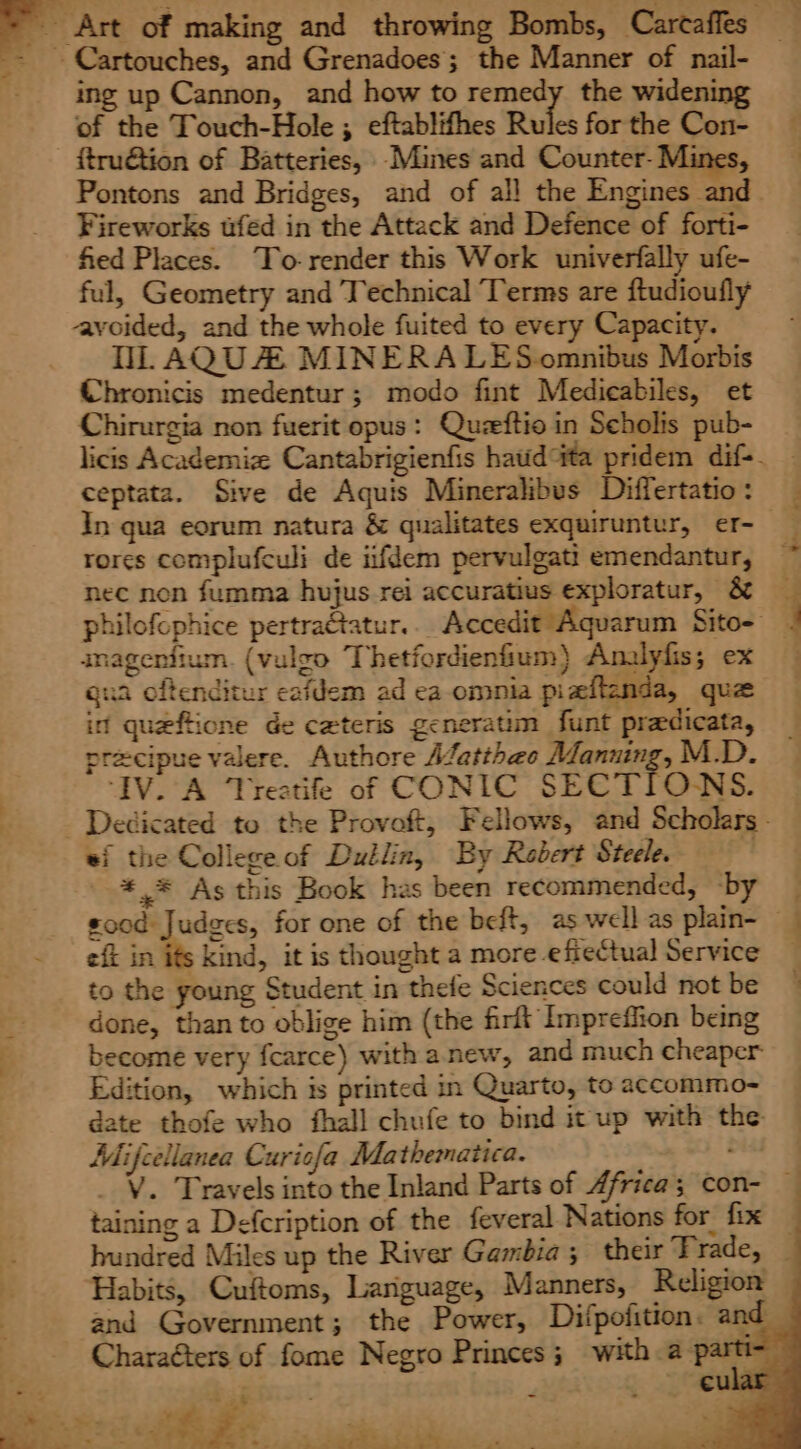 = Art of making and throwing Bombs, Carcaffes _- Cartouches, and Grenadoes; the Manner of nail- ing up Cannon, and how to remedy the widening of the Touch-Hole ; eftablifhes Rules for the Con- ftru€tion of Batteries, Mines and Counter- Mines, Pontons and Bridges, and of all the Engines and_ Fireworks fed in the Attack and Defence of forti- fied Places. To-render this Work univerfally ufe- ful, Geometry and Technical Terms are ftudioufly avoided, and the whole fuited to every Capacity. NL AQUZ MINERALES omnibus Morbis Chronicis medentur; modo fint Medicabiles, et Chirurgia non fuerit opus: Quzeftio in Seholis pub- licis Academiz Cantabrigienfis haudta pridem dif-- ceptata. Sive de Aquis Mineralibus Differtatio: In qua eorum natura &amp; qualitates exquiruntur, er- rores complufculi de iifdem pervulgati emendantur, ~ nec non fumma hujus rei accuratius exploratur, &amp; _ philofophice pertra@tatur.. Accedit Aquarum Sito- : inagenfium. (vulzo Thetfordienfium} Analyfis; ex gua oftenditur cafdem ad ea omnia piaftenda, que in queftione de ceteris generatim funt pradicata, precipue valere. Authore Alatthae Manning, M.D. ‘IV. A Treatife of CONIC SECTIONS. - Dedicated to the Provoft, Fellows, and Scholars. ei the Collegeof Dullin, By Robert Steele. '*,* As this Book has been recommended, -by _ good Judges, for one of the beft, as well as plain- efi in its kind, it is thought a more effectual Service done, than to oblige him (the firlt Impreffion being become very fcarce) with anew, and much cheaper Edition, which is printed in Quarto, to accommo- date thofe who fhall chufe to bind it up with the Mifcellanea Curicfa Mathematica. oisd _ V. Travels into the Inland Parts of Africa; con- taining a Defcription of the feveral Nations for fix _ hundred Miles up the River Gambia; their Trade, _ Habits, Cuftoms, Lariguage, Manners, Religion and Government; the Power, Difpofition. and Charaéters of fome Negro Princes; with a partt va bss or eula: eS ys se ; o A a is) tie i) ae a oe a. Pe, eee be =e