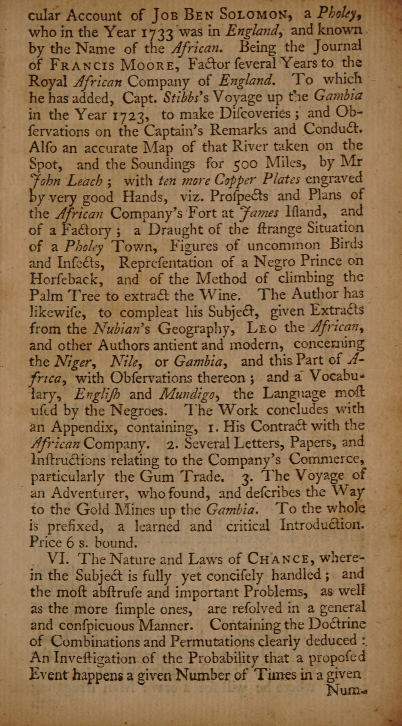by the Name of the African. Being the Journal of FrAncis Moore, Factor feveral Years to the he has added, Capt. Stibbs’s Voyage up the Gambia in the Year 1723, to make Difcoveries ; and Ob- fervations on the Captain’s Remarks and Conduct. Alfo an accurate Map of that River taken on the Spot, and the Soundings for 500 Miles, by Mr by very good Hands, viz. Profpects and Plans of the African Company’s Fort at ames Ifland, and of aFatory; a Draught of the ftrange Situation of a Pholey Town, Figures of uncommon Birds and Infeéts, Reprefentation of a Negro Prince on Horfeback, and of the Method of climbing the likewife, to compleat his Subje&amp;t, given Extracts from the Nubian’s Geography, Lo the African, and other Authors antient and modern, concerning the Niger, Nile, or Gambia, and this Part of 4- frica, with Obfervations thereon ; and a Vocabu- dary, Englifh and Mundigo, the Language moft ufed by the Negroes. The Work concludes with an Appendix, containing, 1. His Contract with the African Company. 2. Several Letters, Papers, and Inftru@tions relating to the Company’s Commerce, particularly the Gum Trade. 3. ‘The Voyage of an Adventurer, who found, and deferibes the Wa to the Gold Mines up the Gambia. ‘To the whole is prefixed, a learned and critical Introduétion. Price 6 s. bound. VI. The Nature and Laws of CHANCE, where- in the Subject is fully yet concifely handled; and the moft abftrufe and important Problems, as well as the more fimple ones, are refolved in a general and confpicuous Manner. Containing the Dottrine of Combinations and Permutations clearly deduced = An Inveftigation of the Probability that-a propofed Event happens a given Number of Times ina Sade perty| : ata’ i=