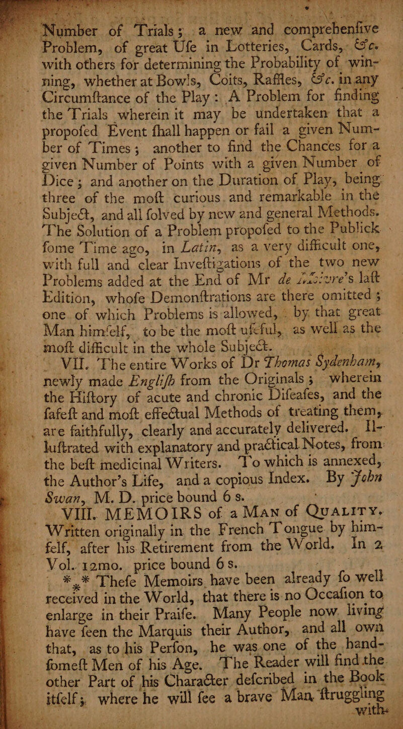 wr, Edition, whofe Demonftrations are there omitted 5 one. of which Problems is allowed, . by. that great Man him‘elf, to be the moft ufcful, as well.as the oft difficult in the whole Subject. ». . VIL. The entire Works of Dr Thomas Sydenham, newly made Engli/h from the Originals ; wherein the Hiftory of acute and chronic Difeafes, and the fafeft and moft effetual Methods of treating them, . , are faithfully, clearly and accurately delivered. Hl- _ Juftrated with explanatory and practical Notes, from: ; the beft medicinal Writers. To which is annexed, the Author’s Life, anda copious Index. By ‘fob _ Swan, M. D. price bound 6 s. ees. VII. MEMOIRS of a Man of Quatriry, _ Written originally in the French Tongue. by him- . felf, after his Retirement from the World. In 2 ~ Vol.-12mo. price bound 6s. TE ae _ *,* Thefe Memoirs, have been already fo well. received in the World, that there is: no Occafion to enlarge in their Praife. Many People now. living have feen the Marquis their Author, and all own that, as to his Perfon, he was.one of the hand- fomeft Men of his Age. The Reader will find the other Part of his Charaéter defcribed in the Book _ itfelf;, where he will fee a brave Man ftruggling —