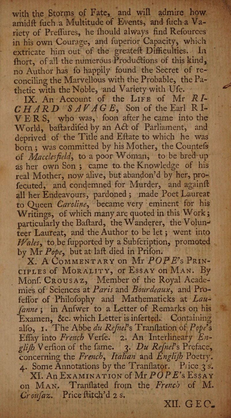 with the Storms of Fate, and will admire _amidft fuch.a Multitude of ‘Events, and fuch:a Va- riety of Preflures, he fhould always find Refources’ in his own Courage, and fuperior Capacity, which extricate him out of the greateft Difficulties. In ~ fhort, of all the numerous Productions of this kind, no Author has fo happily found the Secret of re~ conciling the Marvellous with the Probable, the Pasa thetic with the Noble, «and Variety with Ufe.- “ . TX. An-Account of the Lire of Mr RI- © CHARD SAVAGE, Son of the Earl RIE © VERS, who was,: foon after he came into the ~ World, baftardifed by an A&amp;t of Parliament, and — ‘deprived of the Title and Eftate to which he was born; was committed by his Mother, the Countefs of Macclesfield, toa poor Woman, tobe bred-up — as her own Son 3 came to. the Knowledge of his real Mother, now alive, but abandon’d by her, pro- fecuted, and condemned for Murder, and againft all her Endeavours, pardoned ; made Poet Laureat to Queen Caroline, “became very eminent for his Writings, of which many are quoted in this Work; particularly the Baftard, the Wanderer, the Volun- teer Laureat, and the Author to be let ; went into Wales, ‘to.be fupported by a Subfcription, promoted . by Mr Pope, but at-laft died in Prifon, ; xX. A ComMEnTARY on Mr POP E’s Prin- cripLes of Moraxitry, or Essay on Man. By - Monf. Crousaz, ‘Member of the Royal Acade- mies of Sciences at Paris and Bourdeaux, and Pro- ee x = &gt; eae rs Petes Sain ad x = : FES ee Sr a, , eee ap © ab i aaah Pee 2s a a ee ee feffor of Philofophy and Mathematicks at Lau= fanne; in Anfwer to a Letter of Remarks on his Examen, &amp;c. which Letter is inferted... Containing ; alfo, 1. The Abbe du Refnel’s 'Tranflation of Pope’s a Effay into French Verfe. 2. An Tntetihpaty En- 9 . Some Annotations by the Tranflator. Price 3s. ie XI GEC. 4 ‘