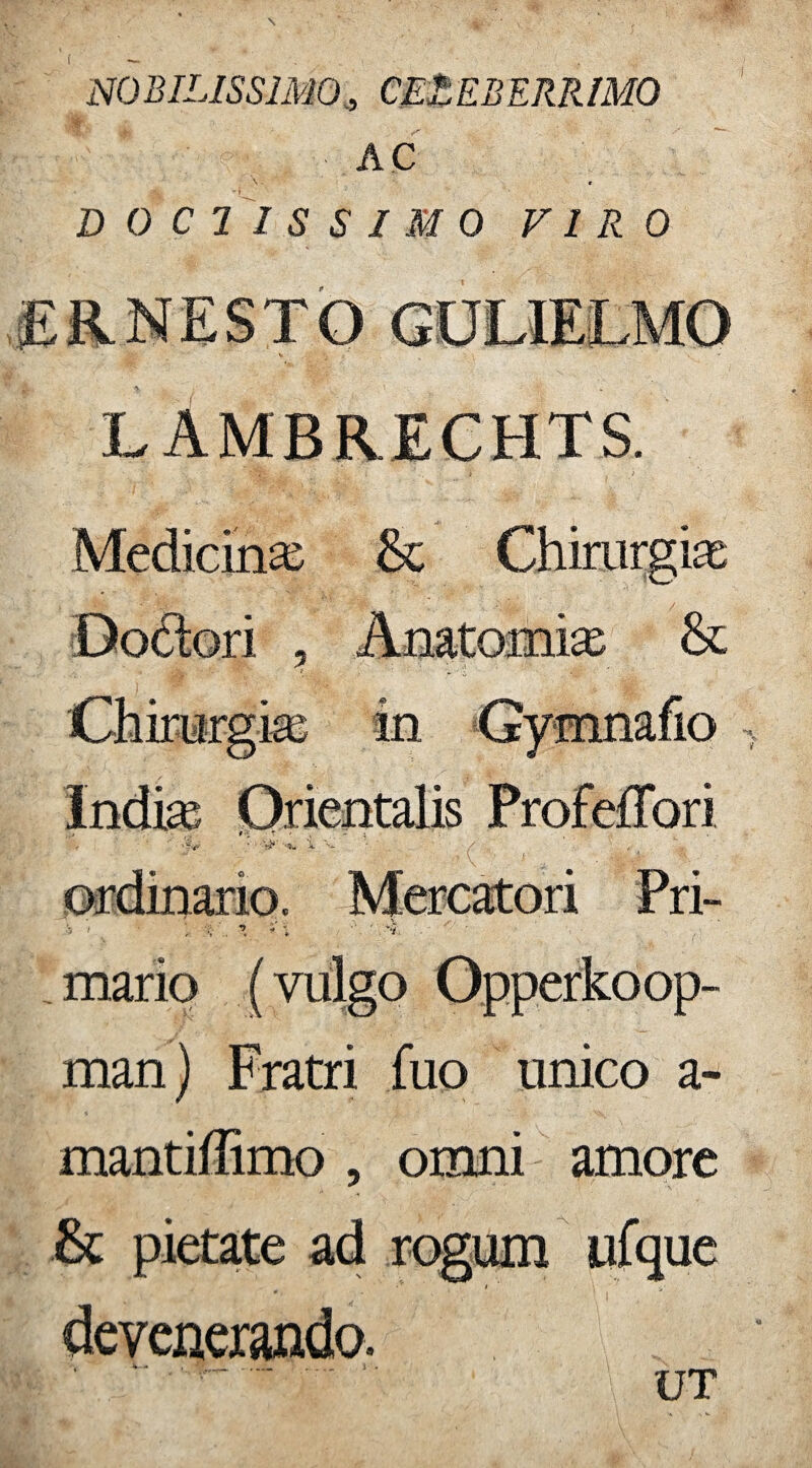 NOBILISSIMO, CELEBERRIMO AC \ r DOCTISSIMO VIRO L AMBRECHTS. Medicinas & Chirurgia Dodori , Anatomias & •“ ■ t: Chirurgia; in Gymnafio mario (vulgo Opperkoop- man) Fratri fuo unico a- mantiffimo , omni amore & pietate ad rogum ufque • * t devenerando. ' ~ - . I UT