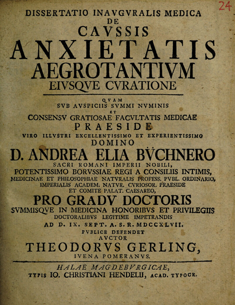 DISSERTATIO INAVGVRALIS MEDICA CAVSSIS ANXIETATIS AEGROTANTIVM EIVSQYE CVRATIONE . Q^V A M SVB AVSPIC1IS SVMMI NVMINIS CONSENSV GRATIOSAE FACVLTATIS MEDICAE PRAESIDE VIRO ILLVSTRI EXCELLENTISSIMO ET EXPERIENTISSIMO DOMINO D. ANDREA ELIA BVCHNERO SACRI ROMANI IMPERII NOBILI, POTENTISSIMO BORVSSIAE REGI A CONSILIIS INTIMIS, MEDICINAE ET PHILOSOPHIAE NATVRALIS PROFESS. PVBL. ORDINARIO, IMPERIALIS ACADEM. NATVR. CVRIOSOR. PRAESIDE ET COMITE PALAT. CAESAREO, PRO GRADV DOCTORIS SVMMISQVE IN MEDICINA HONORIBVS ET PRIVILEGIIS DOCTORALIBVS LEGITIME IMPETRANDIS AD D. IX. SEPT. A. S.R.MDCCXLVIL FVBLICE DEFENDET AVCTOR THEODORVS GERLING, IVENA POMERANVS. HALAE MAGDEBVRGICAE, typis IO. CHRISTIANI HENDEHI, acad. typogr
