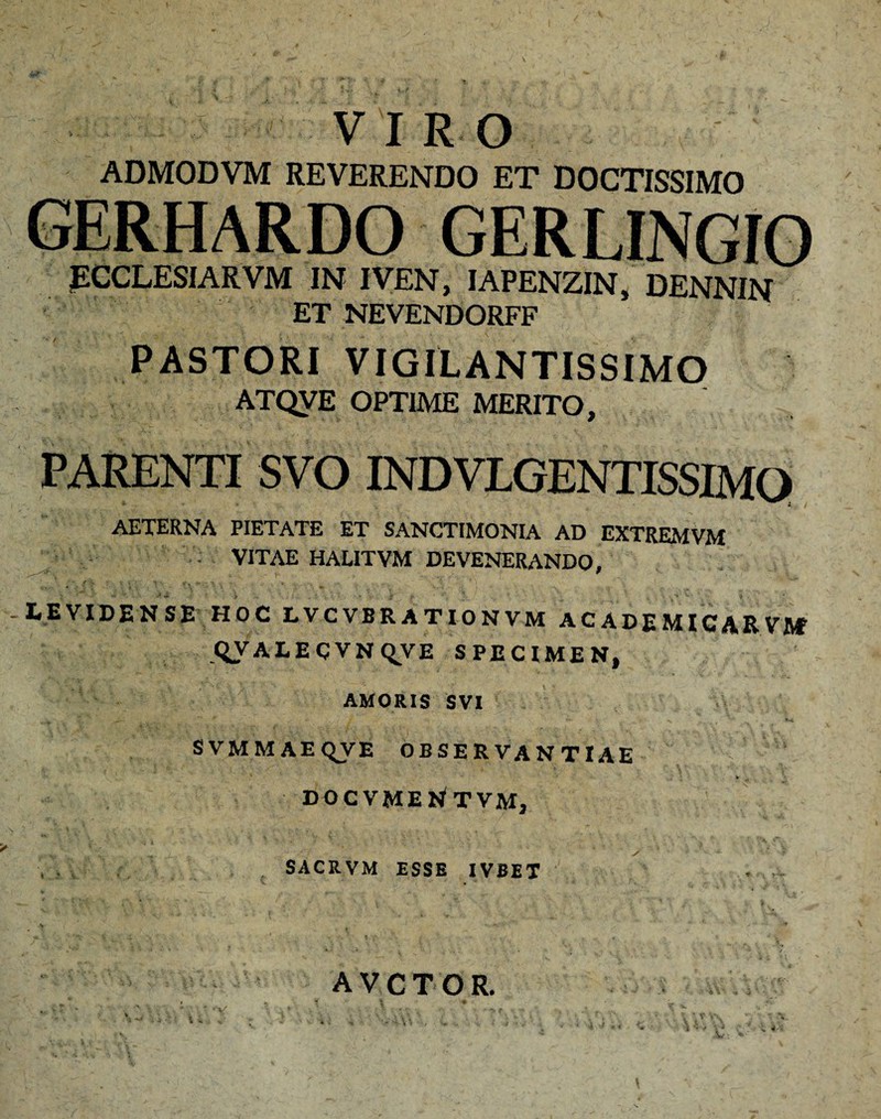 VIRO ADMODVM REVERENDO ET DOCTISSIMO GERHARDO GERLINGIO PCCLESIARVM IN IVEN, IAPENZIN, DENNIN ET NEVENDORFF PASTORI VIGILANTISSIMO ATQVE OPTIME MERITO, PARENTI SVO INDVLGENTISSIMO AETERNA PIETATE ET SANCTIMONIA AD EXTREMVM VITAE HALITVM DEVENERANDO, LEVIDENSE HOC LVCVBRATIONVM ACADEMICARVUf QVALEgVNqyE SPECIMEN, AMORIS SVI SVMMAEQVE OBSERVANTIAE docvmentvm, SACRVM ESSE IVBET . f... AVCTOR. \