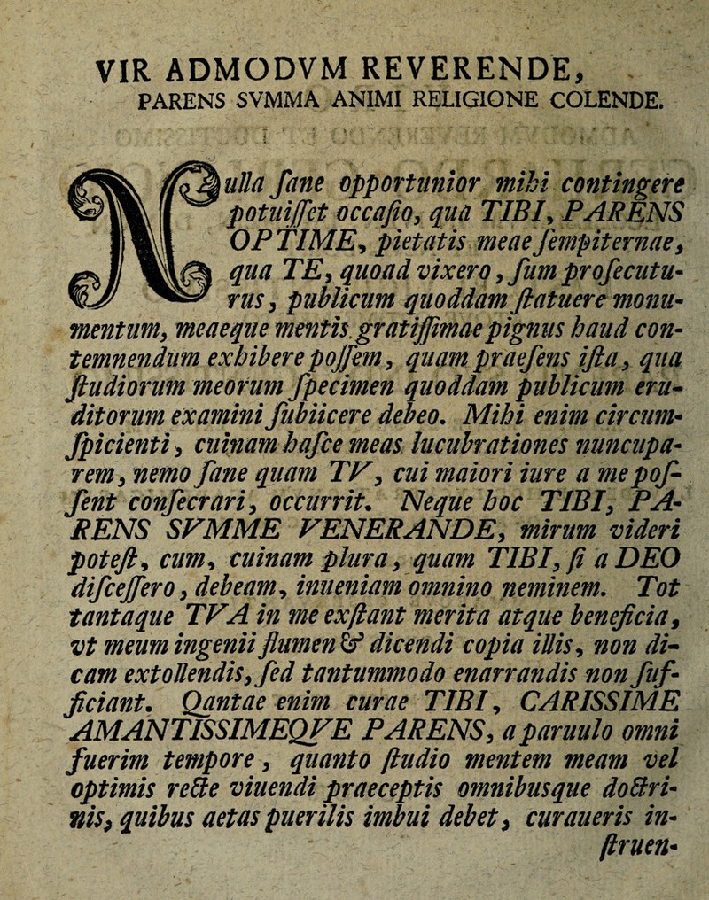 VIR ADMODVM REVERENDE, . PARENS SVMMA ANIMI RELIGIONE COLENDE. ulla fane opportunior mihi contingere potuiffet occajio, qua TIBI, PARENS OPTIME, pietatis meaefempiternae, qua TE, quoad vixero, fum profecutu- rus, publicum quoddam fiatuere monu¬ mentum, meae que mentis.grat ijjimae pignus haud con¬ temnendum exhibere pojfem, quam praefens ifia, qua fiudiorum meorum fpecimen quoddam publicum eru¬ ditorum examini fubiicere debeo. Mihi enim circum- fpicienti, cuinam hafce meas lucubrationes nuncupa¬ rem, nemo fane quam TV, cui maiori iure a me pof- fent confecrari, occurrit. Neque hoc TIBI, PA¬ RENS SVMME FENERANDE, mirum videri poteft, cum, cuinam plura, quam TIBI, fi a DEO difcejfero, debeam, inueniam omnino neminem. Tot tantaque TFA in me ex fiant merita atque beneficia, vt meum ingenii flumen & dicendi copia illis, non di¬ cam extollendis, fed tantummodo enarrandis non fuf- ficiant. Qantae enim curae TIBI, CARISSIME AMANTISSIMEQFE PARENS, a paruulo omni fuerim tempore, quanto ftudio mentem meam vel optimis relie viuendi praeceptis omnibusque do Uri¬ nis, quibus aetas puerilis imbui debet, curaueris in- firuen-