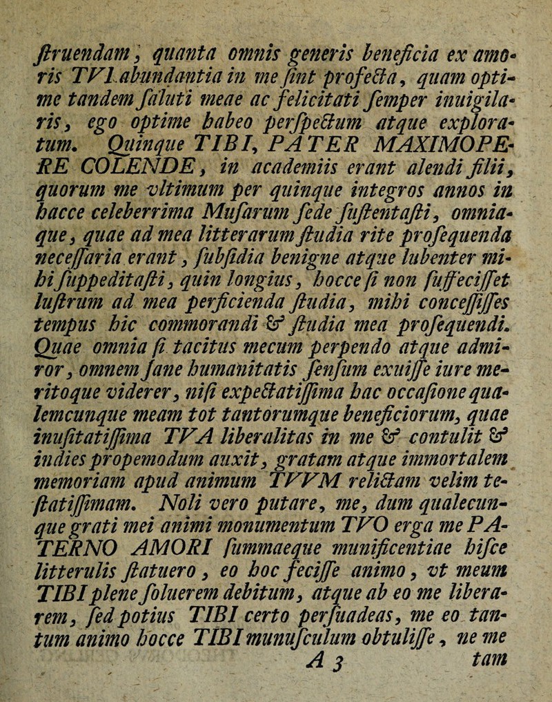 finiendam, quanta omnis generis beneficia ex amo¬ ris TV1abundantia in me fint pr ofella, quam opti¬ me tandem falut i meae ac felicitati femper inuigila- ris 3 ego optime babeo perfpettum atque explora¬ tum. Quinque TIBI, PATER MAXIMOFE¬ RE COLENDE 3 in academiis erant alendi filii, quorum me vltimum per quinque integros annos in hac ce celeberrima Mufarum fede fufientafii, omnia- que, quae ad mea litterarum ftudia rite profequenda necejfaria erant, fubfidia benigne atque labent er mi¬ hifuppeditafii, quin longius, hocce fi non fuffeciffet lufirum ad mea perficienda fiudia, mihi concejfijfes tempus hic commorandi & fiudia mea profequendi. Quae omnia fi tacitus mecum perpendo atque admi¬ ror , omnem Jane humanitatis fenfirn exuijfe iure me¬ rito que viderer, ni fi expeftatijfima hac occafione qua¬ lemcunque meam tot tantorumque beneficiorum, quae inufitatijjima TVA liberalitas in me contulit Sf indies propemodum auxit, gratam atque immortalem memoriam apud animum TFVM reli&am velim te- flatijftmam. Noli vero putare, me, dum qualecun¬ que grati mei animi monumentum TVO erga me PA¬ TERNO AMORI fiimmaeque munificentiae hifce litterulis fiatuero, eo hoc feciffe animo, vt meum TIBI plene foluer em debitum, atque ab eo me libera¬ rem, fed potius TIBI certo perfuadeas, me eo tan¬ tum animo hocce TIBI munufculum obtulijfe, ne me A 3 tam