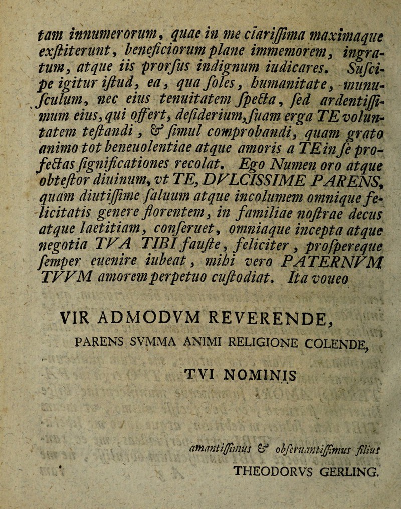 tam innumerorum, quae in me ciarijjima maxlmaque exfiit erunt, beneficiorum plane immemorem, ingra¬ tum, atque iis prorfus indignum indicares. Sufci- pe igitur iftud, ea, quafoles, humanitate, munu- fculum, nec eius tenuitatem fpetfa, fed ardentijfi- muni eius, qui offert, d'eftderium,fluam erga TE volun¬ tatem tejlandi, & fimul comprobandi, quam grato animo tot beneuolentiae atque amoris a TE infle pro- feclas fignificationes recolat. Ego Numen oro atque obtefior diuinum, vt TE, DVLCISSIME PARENS, quam diutiffime faluum atque incolumem omnique fe¬ licitatis genere florentem, in familiae noftrae decus atque laetitiam, confleruet, omniaque incepta atque negotia TVA TIBI faufie, feliciter, profpereque femper euenire iubeat, mihi vero PA TERNVM. TVVM amorem perpetuo affodiat. Ita voueo VIR ADMODVM REVERENDE, PARENS SVMMA ANIMI RELIGIONE COLENDE, TVI NOMINIS • • * afnantiffhnus 0“ olferuantifilmus filius THEODORVS GERLING.