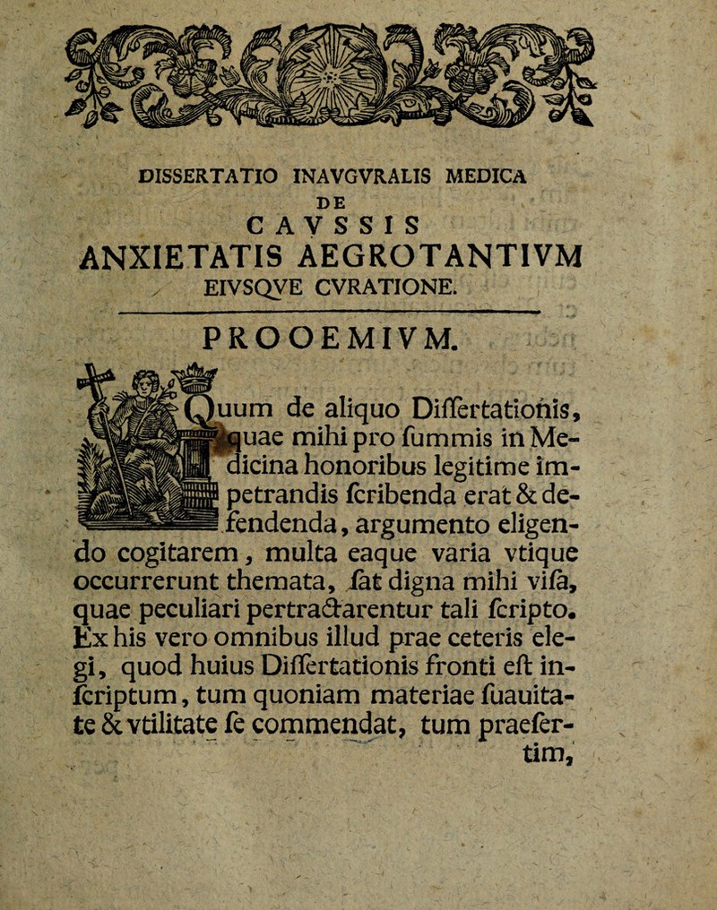 DE C A V S S I S ANXIETATIS AEGROTANTIVM EIVSQVE CVRATIONE. PROOEMIVM. uum de aliquo Differ tationis, ' quae mihiprofummis in Me¬ dicina honoribus legitime im¬ petrandis fcribenda erat & de- —- Tendenda, argumento eligen¬ do cogitarem, multa eaque varia vtique occurrerunt themata, iat digna mihi vifa, quae peculiari pertradarentur tali fcripto. Ex his vero omnibus illud prae ceteris ele¬ gi, quod huius Diflertationis fronti elt in- fcriptum, tum quoniam materiae fuauita- te & vtilitate fe commendat, tum praefer- tim.