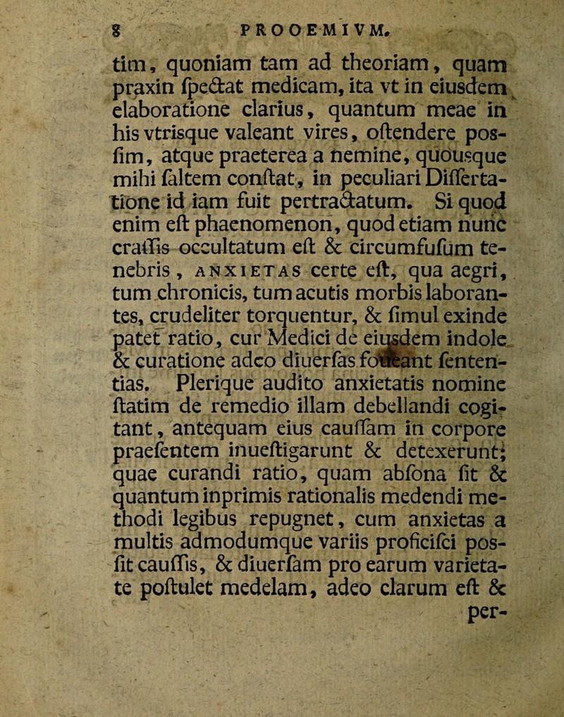 g PROOEMIVM, tim, quoniam tam ad theoriam, quam praxin (pedat medicam, ita vt in eiusdem elaboratione clarius, quantum meae in his vtrisque valeant vires, oftendere pos- fim, atque praeterea a nemine, quousque mihi (altem conftat, in peculiari Diflerta- tione id iam fuit pertradatum. Si quod enim eft phaenomenon, quod etiam nunc cratTis occultatum eft & circumfufum te¬ nebris , anxietas certe eft, qua aegri, tum chronicis, tum acutis morbis laboran¬ tes, crudeliter torquentur, & (imul exinde patet ratio, cur Medici de eimdem indole & curatione adeo diuerfas fdifeant fenteri- tias. Plerique audito anxietatis nomine ftatim de remedio illam debellandi cogi¬ tant , antequam eius cauftam in corpore praefentem inueftigarunt & detexerunt; quae curandi ratio, quam abfona (it & quantum inprimis rationalis medendi me¬ thodi legibus repugnet, cum anxietas a multis admodumque variis proficifci pos- (it caudis, & diuerfam pro earum varieta¬ te poftulet medelam, adeo clarum eft & per-