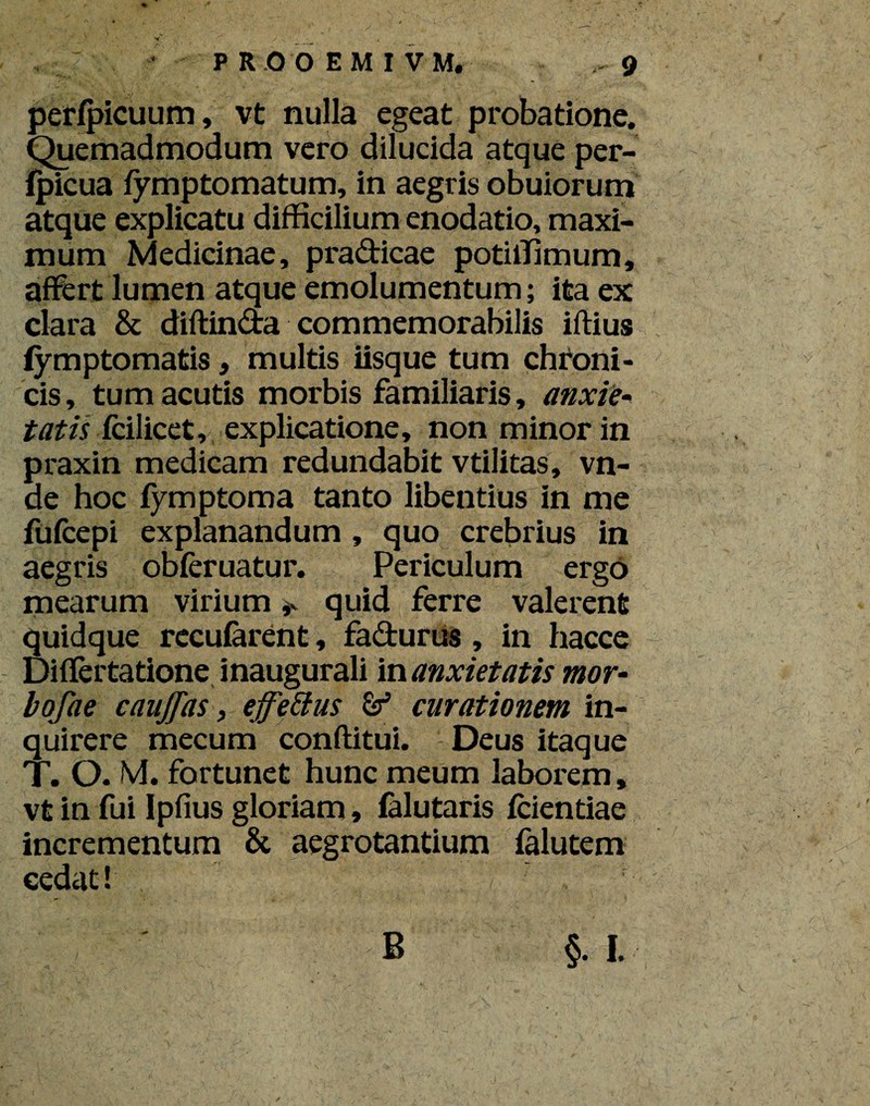 perfpicuum, vt nulla egeat probatione. Quemadmodum vero dilucida atque per- fpicua fymptomatum, in aegris obuiorum atque explicatu difficilium enodatio, maxi¬ mum Medicinae, pradicae potiffimum, affert lumen atque emolumentum; ita ex clara & diftinda commemorabilis iftius fymptomatis, multis iisque tum chroni¬ cis, tum acutis morbis familiaris, anxie* tatis fcilicet r, explicatione, non m inor in praxin medicam redundabit vtilitas, vn- de hoc fymptoma tanto libentius in me fufcepi explanandum , quo crebrius in aegris obferuatur. Periculum ergo mearum virium * quid ferre valerent quidque recufarent, fadurus, in hacce Diflertatione inaugurali in anxietatis mor- bofae cauffas, effetius & curationem in¬ quirere mecum conftitui. Deus itaque T. O. M. fortunet hunc meum laborem, vt in fui Ipfius gloriam, falutaris fcientiae incrementum & aegrotantium falutem cedat! B