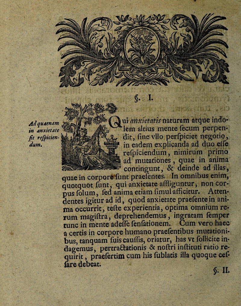 Adquaenam in anxietate fit refpicien- dum. §•: I- t» . ■* £ * m ' '-y ■' ' # -tf* £» naturam atque indo* V3S‘lem altius mente fecum perpen¬ dit, (inevllo perfpiciet negotio, in eadem explicanda ad duo ede refpiciendum, nimirum primo ad mutationes, quae in anima contingunt, & deinde ad illas, quae in corpore funt praefentes. In omnibus enim, quotquot funt, qui anxietate affliguntur, non cor¬ pus folum, fed anima etiam fimulafficitur. Atten¬ dentes igitur ad id, quod anxietate praefentein ani¬ ma occurrit, tefte experientia, optima omnium re¬ rum magiftra, deprehendemus, ingratam femper tunc in mente adede fenfationem. Cum vero haec a certis in corpore humano praefentibus mutationi¬ bus, tanquam fuis cauffis, oriatur, has vt folHcite in¬ dagemus, pertra£tationis & noftri inftituti ratio re¬ quirit , praefertim cum his fublatis illa quoque cef- fare debeat. §. II.