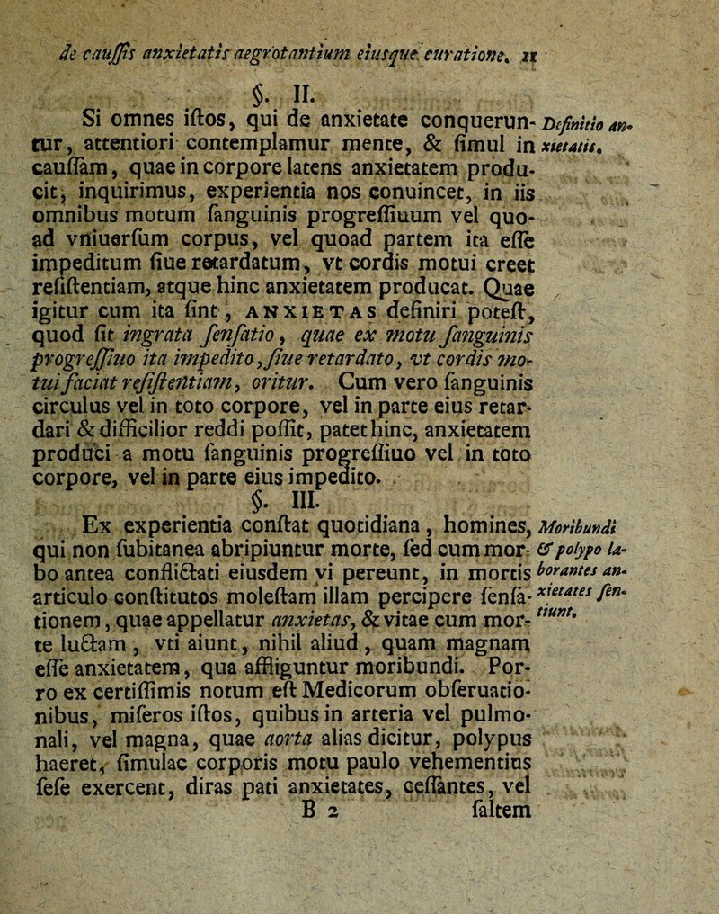 §. H. Si omnes iftos, qui de anxietate conquerun- Definitio an tur, attentiori contemplamur mente, & fimul in xietatit. cauflam, quae in corpore latens anxietatem produ¬ cit, inquirimus, experientia nos conuincet, in iis omnibus motum (anguinis progreflmum vel quo¬ ad vniuerfum corpus, vel quoad partem ita efle impeditum fiue retardatum, vt cordis motui creet refiftentiam, atque hinc anxietatem producat. Quae igitur cum ita fint, anxietas definiri poteft, quod fit ingrata fenfatio, quae ex motu /anguinis progreffluo ita impedito, flue retardato, vt cordis mo¬ tui faciat refiftentiam, oritur. Cum vero (anguinis circulus vel in toto corpore, vel in parte eius retar¬ dari & difficilior reddi poflit, patet hinc, anxietatem produci a motu (anguinis progrefliuo vel in toto corpore, vel in parte eius impedito. §- III- Ex experientia conftat quotidiana, homines, Moribundi qui non fubitanea abripiuntur morte, fed cum mor- & polypo la¬ bo antea confliftati eiusdem vi pereunt, in mortis beantes an. articulo conftitutos moleftam illam percipere (en(a-xmates Ti¬ tionem , quae appellatur anxietas, & vitae cum mor-t,unt’ te lu£fcam , vti aiunt, nihil aliud , quam magnam efle anxietatem, qua affliguntur moribundi. Por¬ ro ex certiflimis notum eft Medicorum obferuatio- nibus, miferos iftos, quibus in arteria vel pulmo¬ nali, vel magna, quae aorta alias dicitur, polypus haeret, fimulac corporis motu paulo vehementius fefe exercent, diras pati anxietates, ceflantes, vel B 2 (altem