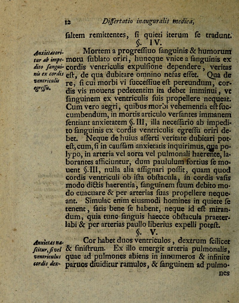 faltem remittentes, fi quieti iterum fe tradunt. §. IV. AnxietMori- Mortem a progreffiuo fanguinis & humorum tur ab impe- motu fublato oriri, huneque vnice a fanguinis ex \ dito fangut- cordis ventriculis expulfione dependere, veritas nU ex cordis t de qua dubitare omnino nefas effet. Qua de ventriculis re> fi Cui morbi vi fucceffiue eft pereundum, cor» t&reJia' dis vis mouens pedetentim ita debet imminui, ve fanguinem ex ventriculis fuis propellere nequeat. Cum vero aegri, quibus morbi vehementia eftfuc- cumbendum, in mortis articulo verfantes immanem fentiant anxietatem §. III, illa neceflario ab impedi¬ to fanguinis ex cordis ventriculis egreflu oriri de¬ bet. Neque de huius aflerti veritate dubitari pot- eft,cum,fi in cauflam anxietatis inquirimus, qua po¬ lypo, in arteria vel aorta vel pulmonali haerente, la¬ borantes afficiuntur, dum paululum fortius fe mo- uent §-III, nulla alia affignari poffit, quam quod cordis ventriculi ob ifta obftacUla, in cordis vafis modo didis haerentia , fanguinem fuum debito mo¬ do euacuare & per arterias fuas propellere neque¬ ant. Simulae enim eiusmodi homines in quiete fe tenent, fetis bene fe habent, neque id eft miran¬ dum , quia tunc fenguis haecce obftacula praeter¬ labi & per arterias paullo liberius expelli potpft. $. V. *- Anxietas na- Cor habet duos ventriculos, dextrum feilicet fiiturfftvel & finiftrum. Ex illo emergit arteria pulmonalis, ventriculus quae ad pulmones abiens in innumeros & infinite ter dis dex- paruos diuiditur ramulos, & fenguinem ad pulmo¬ nes