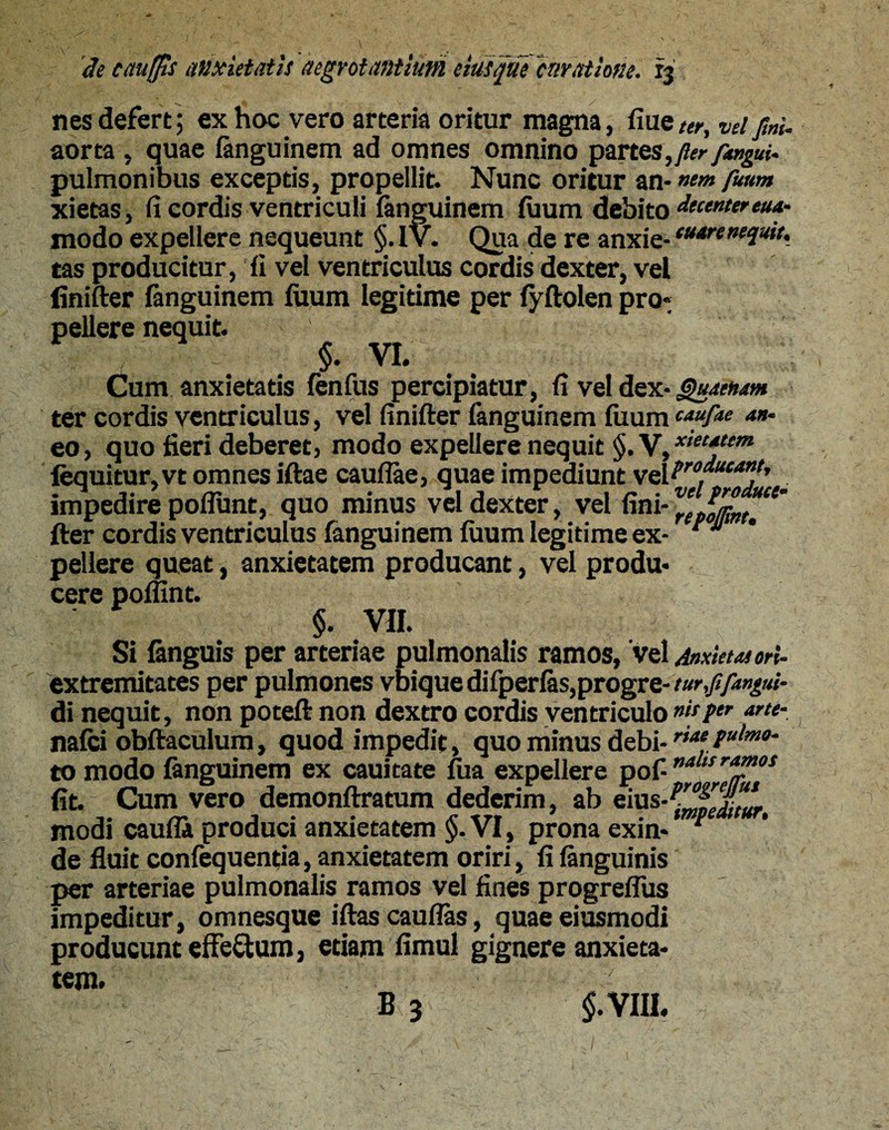 nes defert; ex hoc vero arteria oritur magna, flue ter, vel fini. aorta , quae fanguinem ad omnes omnino partes, fler pingui. pulmonibus exceptis, propellit. Nunc oritur an-»«» ptum xietas, fi cordis ventriculi fanguinem fuum debito decenter tua- modo expellere nequeunt §. IV. Qua de re anxie-tt44renequit. tas producitur, fi vel ventriculus cordis dexter, vel finifter fanguinem fuum legitime per fyftolen pro¬ pellere nequit. $. VI. Cum anxietatis fenfus percipiatur, fi vel dex- Quaenam ter cordis ventriculus, vel finifter fanguinem fuum caufM a”m eo, quo fieri deberet, modo expellere nequit §,V, **“**** fequitur,vt omnes iftae caullae, quae impediunt veltro*ucantr impedire poliunt, quo minus vel dexter, vel fini- fter cordis ventriculus fanguinem fuum legitime ex- r u pellere queat, anxietatem producant, vel produ¬ cere pollint. §. VII. Si fanguis per arteriae pulmonalis ramos, 'vel Anxietas ori- extremitates per pulmones vbique difperfas,progre- turppmgui- di nequit, non poteft non dextro cordis ventriculo nuper arte- nafci obftaculum, quod impedit, quo minus debi-riae tulm°- to modo fanguinem ex cauitate fua expellere pof- ”alts™™ot fit. Cum vero demonftratum dederim, ab eius-^^J^ modi caufta produci anxietatem §. VI, prona exin* 1 de fluit confequentia, anxietatem oriri, fi fanguinis per arteriae pulmonalis ramos vel fines progreflus impeditur, omnesque iftas caullas, quaeeiusmodi producunt efferum, etiam fimul gignere anxieta¬ tem. v ’ . B 3 $.VIIL