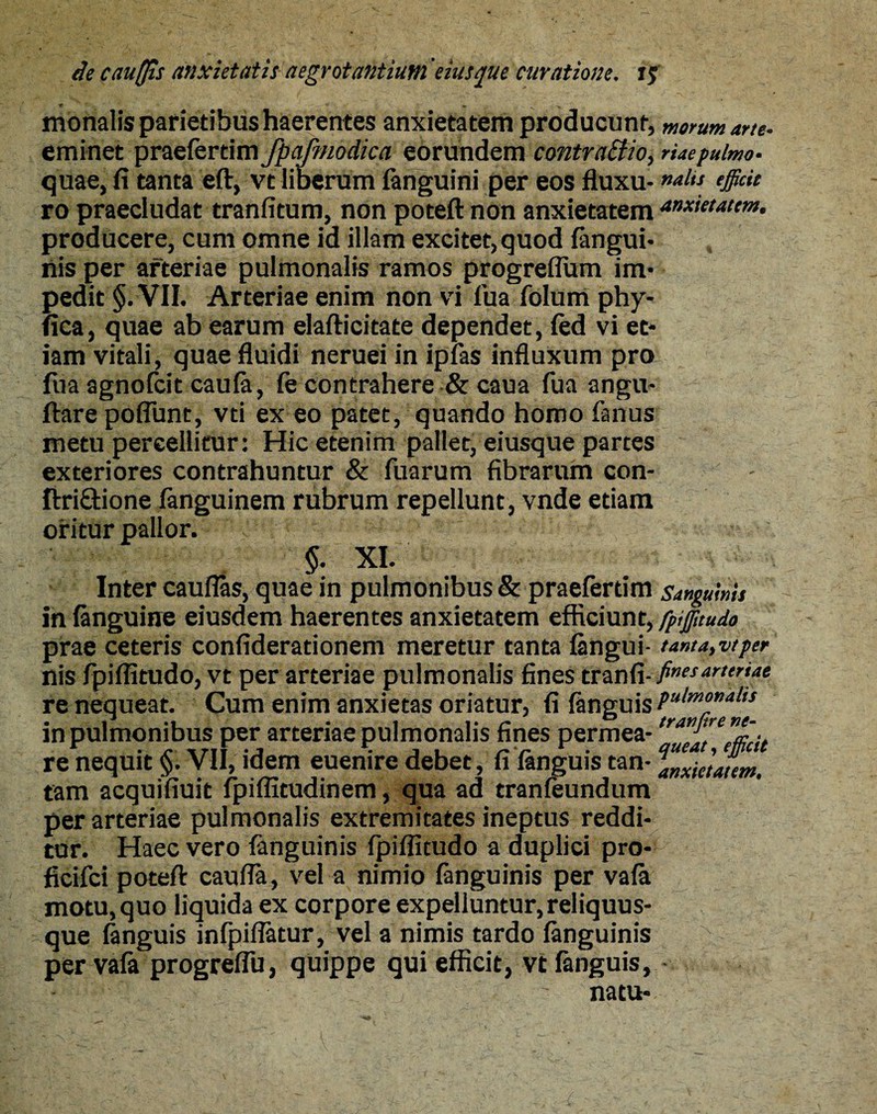 monalis parietibus haerentes anxietatem producunt, morum arte. eminet praefertim fpafmodica eorundem contra&io, riaepulmo. quae, fi tanta eft, vt liberum fanguini per eos fluxu- alit *§&* ro praecludat tranfitum, non poteft non anxietatem anxietatem. producere, cum omne id illam excitet, quod {angui¬ nis per arteriae pulmonalis ramos progrefliun im¬ pedit §. VII. Arteriae enim non vi fua folum phy- fica, quae ab earum elafticitate dependet, fed vi et¬ iam vitali, quae fluidi neruei in ipfas influxum pro: fua agnofcit caufa, fe contrahere & caua fua angu- ftare poffunt, vti ex eo patet, quando homo fanus metu percellitur: Hic etenim pallet, eiusque partes exteriores contrahuntur & fuarum fibrarum con- ftri&ione fanguinem rubrum repellunt, vnde etiam oritur pallor. §. XI. Inter cauflas, quae in pulmonibus & praefertim sanguinis in {anguine eiusdem haerentes anxietatem efficiunt, fpijfttudo prae ceteris confiderationem meretur tanta {angui- tanta,vt per nis fpiflitudo, vt per arteriae pulmonalis fines trat)d- finesar,friae re nequeat. Cum enim anxietas oriatur, fi {anguis Pulm°”al,s in pulmonibus per arteriae pulmonalis fines permea- tr^tn”a;cit re nequit §. VII, idem euenire debet, fi {anguis tan- alxietaum. tam acquifiuit fpiflitudinem, qua ad tranfeundum per arteriae pulmonalis extremitates ineptus reddi¬ tur. Haec vero {anguinis fpiflitudo a duplici pro- ficifci poteft caufla, vel a nimio fanguinis per vala motu, quo liquida ex corpore expelluntur, reliquus- que {anguis infpiflatur, vel a nimis tardo {anguinis per vafa progreflii, quippe qui efficit, vt {anguis, natu-
