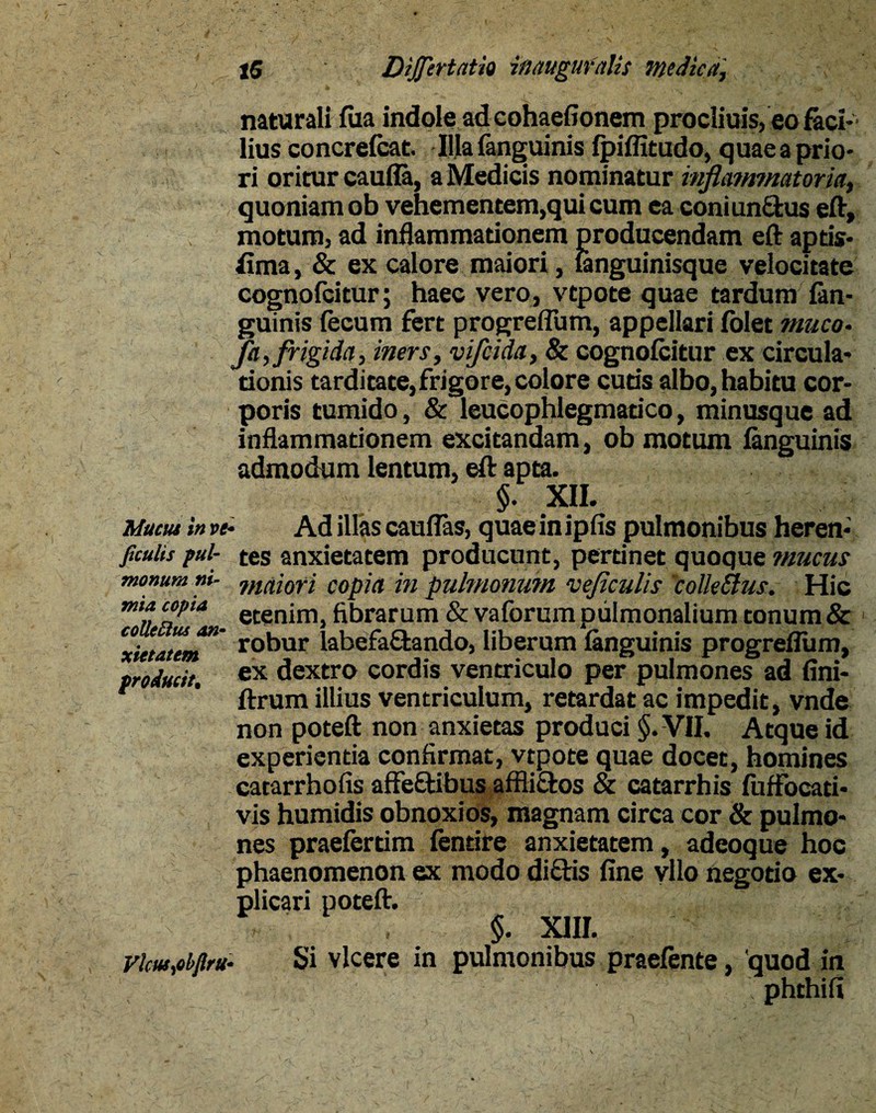 ficulis pul¬ monum ni¬ mia copia collectus an¬ xietatem producit, tS DiJJertatio inauguratis medica, naturali fua indole ad cohaefionem procliuis,eo faci¬ lius concrefcat. Illa fanguinis fpiffitudo, quae a prio¬ ri oritur caufla, a Medicis nominatur inflammatoria, quoniam ob vehementem,qui cum ea coniunCfcus eft, motum, ad inflammationem producendam eft aptis¬ sima , & ex calore maiori, languinisque velocitate cognofcitur; haec vero, vtpote quae tardum in¬ guinis fecum fert progreflum, appellari folet muco- fa, frigida, iners, vifcida, & cognofcitur ex circula¬ tionis tarditate,frigore, colore cutis albo, habitu cor¬ poris tumido, & leucophlegmatico, minusque ad inflammationem excitandam, ob motum fanguinis admodum lentum, eft apta. §. XII. tes anxietatem producunt, pertinet quoque mucus maiori copia in pulmonum veflculis colle&us. Hic etenim, fibrarum & vaforum pulmonalium tonum & robur labefactando, liberum fanguinis progreflum, ex dextro cordis ventriculo per pulmones ad fini- ftrum illius ventriculum, retardat ac impedit, vnde non poteft non anxietas produci §. VII. Atque id experientia confirmat, vtpote quae docet, homines catarrhofis affeftibus affli&os & catarrhis fuffocati* vis humidis obnoxios, magnam circa cor & pulmo¬ nes praefertim fentire anxietatem, adeoque hoc phaenomenon ex modo diftis fine yllo negotio ex¬ plicari poteft. §. XIII. Si vicere in pulmonibus praefente, 'quod in phthifi Vlcusyobfiru•