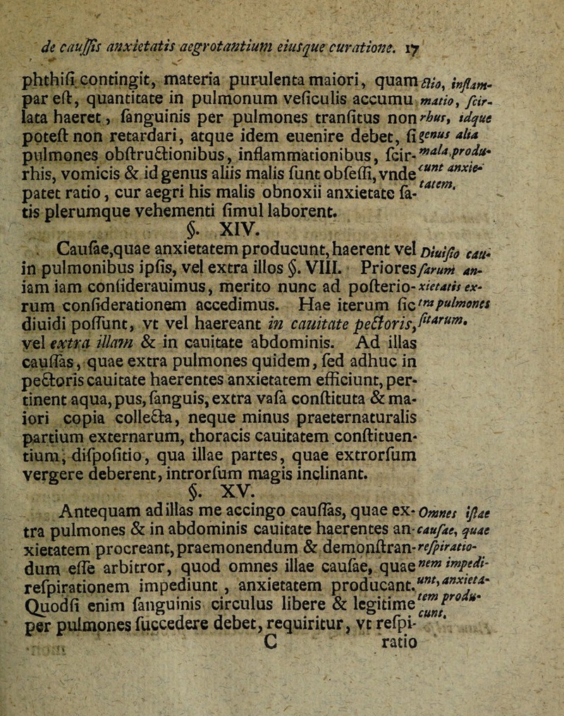 phthifi contingit, materia purulenta maiori, quarn#^, par eft, quantitate in pulmonum veficulis accumu matio, fiir. lata haeret , (anguinis per pulmones tranfitus non rbur, tdque poteftnon retardari, atque idem euenire debet, fi genus alia pulmones obftruEtionibus, inflammationibus, fcir-malaPr0^' rhis, vomicis & id genus aliis malis funt obfelfi, vndee^*nxie‘ patet ratio, cur aegri his malis obnoxii anxietate (a-tattm' tis plerumque vehementi fimul laborent. $. XIV. Caulae,quae anxietatem producunt,haerent vel niuifio cau- in pulmonibus ipfis, vel extra illos §. VIII. Priores/i™?» an- iam iam conliderauimus, merito nunc ad pofterio- xietath ex- rum confiderationem accedimus. Hae iterum ficpulmones diuidi pofiiint, vt vel haereant in cauitate pe£loris/tarHm• vel extra illam & in cauitate abdominis. Ad illas cauflas, quae extra pulmones quidem, fed adhuc in peEfcoris cauitate haerentes anxietatem efficiunt, per¬ tinent aqua, pus, (anguis, extra vala conftituta & ma¬ iori copia collecta, neque minus praeternaturalis partium externarum, thoracis cauitatem conftituen- tium, difpofido, qua illae partes, quae extrorfum vergere deberent, introrfum magis inclinant. §. XV. Antequam ad illas me accingo cauflas, quae ex- Omnet ipi tra pulmones & in abdominis cauitate haerentes ancaufae, quae xietatem procreant, praemonendum & demonftran-^^w- dum efle arbitror, quod omnes illae caulae, quaenem impedi- refpirationem impediunt, anxietatem producant.unt,anx'tt*' Quodfi enim fanguinis circulus libere & legitimeH™Jr9 ** per pulmones fuccedere debet, requiritur, vt refpi- ‘ C ratio