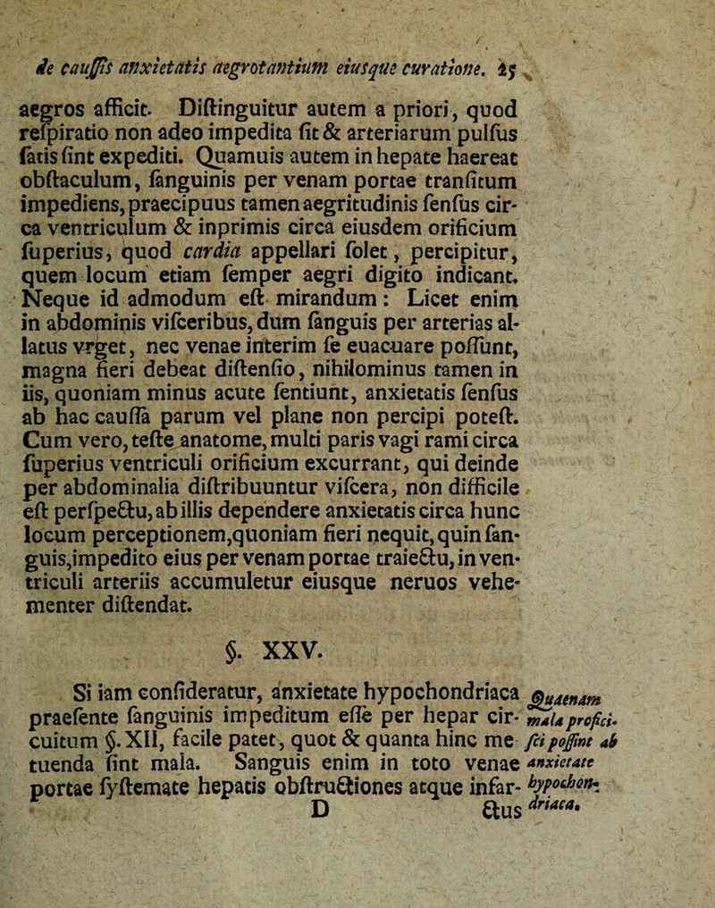 aegros afficit. Diftinguitur autem a priori, quod reipiratio non adeo impedita fit& arteriarum puifus fatis fint expediti. Quamuis autem in hepate haereat obftaculum, (anguinis per venam portae tranfitum impediens, praecipuus tamen aegritudinis fenfus cir¬ ca ventriculum & inprimis circa eiusdem orificium fuperius, quod cardia appellari folet, percipitur , quem locum etiam femper aegri digito indicant. Neque id admodum eft mirandum: Licet enim in abdominis vifceribus, dum (anguis per arterias al¬ latus vrget, nec venae interim fe euacuare pofiunt, magna fieri debeat diftenfio, nihilominus tamen in iis, quoniam minus acute fentiunt, anxietatis (enfus ab hac caufla parum vel plane non percipi poteft. Cum vero, tefte anatome, multi paris vagi rami circa fuperius ventriculi orificium excurrant, qui deinde per abdominalia diftribuuntur vifcera, non difficile eft perfpe&u, ab illis dependere anxietatis circa hunc locum perceptionem,quoniam fieri nequit, quin fan- guis,impedito eius per venam pome traieftu, in ven¬ triculi arteriis accumuletur eiusque neruos vehe¬ menter diftendat. §. XXV. Si iam eonfideratur, anxietate hypochondriaca praefente fanguinis impeditum efle per hepar cir¬ cuitum §.Xli, facile patet, quot & quanta hinc me tuenda fint mala. Sanguis enim in toto venae portae fyftemate hepatis obftru&iones atque infar- y, : -1 :D ftus Quaertam mala profici• fit pojfmt ab anxietate bypochott- driaca•
