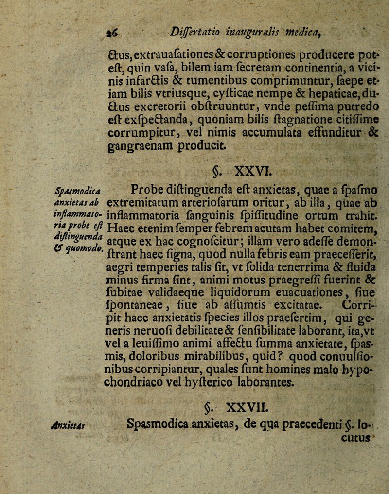 £tus,extraua(ationes&corruptiones producere pot- eft, quin vafa, bilem iam fecretam continentia, a vici¬ nis infar£tis & tumentibus comprimuntur, laepe et¬ iam bilis vtriusque, cyfticae nempe & hepaticae,du- Sus excretorii obftruuntur, vnde peffima putredo eft exipe&anda, quoniam bilis ftagnatione citiffime corrumpitur, vel nimis accumulata effunditur & gangraenam producit. §. XXVI. ’ Spasmodica Probe diftinguenda eft anxietas, quae a fpafmo anxietas ab extremitatum arteriofarum oritur , ab illa, quae ab inflammato, inflammatoria fanguinis fpiffitudine ortum trahit. rtaprobe eft Haec etenim femper febrem acutam habet comitem, yiingutnda atqUe ex hac cognofcitur; illam vero adefie demon- quomo o. ^ran(; haec flgna} quod nulla febris eam praeceflerit, aegri temperies talis fit, vt lolida tenerrima & fluida minus firma fint, animi motus praegrefli fuerint & fubitae validaeque liquidorum euacuadones, fiue Ipontaneae, fiue ab affumtis excitatae. Corri¬ pit haec anxietads fpecies illos praeferdm, qui ge¬ neris neruofi debilitate& fenfibilitate laborant, ita,vt vel a leuiflimo animi affeftu fiimma anxietate, fpas- mis, doloribus mirabilibus, quid ? quod conuulfio- nibus corripiantur, quales funt homines malo hypo¬ chondriaco vel hyfterico laborantes. §. XXVII. Anxicus Spasmodica anxietas, de qqa praecedenti §. lo¬ cutus