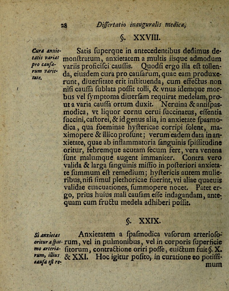 §. XXVIII. Cara anxie- Satis fuperque in antecedentibus dedimus de- tatis variat monftratum, anxietatem a multis iisque admodum pro caufa- varjjs proficifci cauflis. Quodfi ergo illa eft tollen- rum varte- ^ ejUS(jem cura pro caufarum, quae eam produxe¬ runt, diuerfitate erit inftituenda, cum effeftus non nifi caufla fublata poflit tolli, & vnus idemque mor¬ bus vel fymptoma diuerlam requirat medelam, pro¬ ut a varia caufla ortum duxit. Neruina & antifpas- modica, vt liquor cornu cerui fuccinatus, eflentia fuccini,caftorei,& id genus alia, in anxietate fpasmo- N dica , qua foeminae hyftericae corripi folent, ma- ximopere & illico prolunt; verum eadem data in an¬ xietate, quae ab inflammatoria (anguinis fpiflltudine oritur, Febremque acutam fecum fert, vera venena funt malumque augent immaniter. Contra vero valida & larga fanguinis mifllo in pofteriori anxieta¬ te fummum eft remedium; hyftericis autem mulie¬ ribus, nifi fimul plethoricae fuerint, vti aliae quaeuis validae euacuationes, fummopere nocet. Patet er¬ go, prius huius mali caufam efle indagandam, ante¬ quam cum fru&u medela adhiberi poflit. $. XXIX. Si anxietas Anxietatem a fpalmodica valorum arteriolo-' oriturajpas- rum, vel in pulmonibus, vel in corporis fuperficie mo arteria• fitorum, contraQione oriri pofle, eui&um fuit$. X. rum, iUius & XXI. Hoc igitur polito, in curatione eo potifli- eau/aefire-. - mum