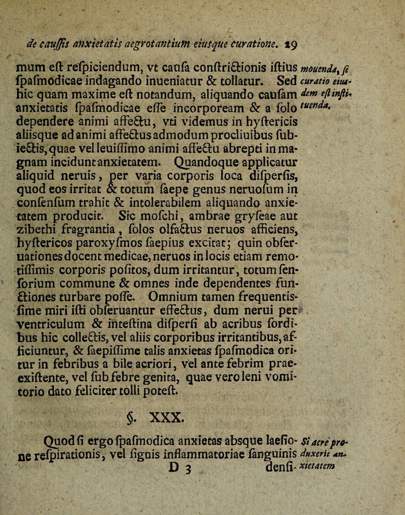 mum eft refpiciendum, vt canfa conftriftionis iftius mouendatfi fpafmodicae indagando inueniatur & tollatur. Sed curatio em- hic quam maxime eft notandum, aliquando caufam dem eftinfii-, anxietatis fpafmodicae efle incorpoream & a folo tuenda. dependere animi affe&u, vti videmus in hyftericis aliisque ad animi affe&us admodum procliuibus fub- ie£tis,quae velleuiffimo animi affe&u abrepti in ma¬ gnam incidunt anxietatem. Quandoque applicatur aliquid neruis, per varia corporis loca difperfis, quod eos irritat & totum faepe genus neruoium in confenfum trahit & intolerabilem aliquando anxie¬ tatem producit. Sic mofchi, ambrae gryfeae aut zibethi fragrantia, folos olfa&us neruos afficiens, hyftericos paroxyfmos faepius excitat; quin obfer- uationes docent medicae, neruos in locis etiam remo- tiffimis corporis pofitos, dum irritantur, totum fen- forium commune & omnes inde dependentes fun- ftiones turbare poffe. Omnium tamen frequentis- fime miri ifti obferuantur effe&us, dum nerui per ventriculum & inteftina difperfi ab acribus fordi- bus hic colleSis, vel aliis corporibus irritantibus, af¬ ficiuntur, & faepiffime talis anxietas fpafmodica ori¬ tur in febribus a bile acriori, vel ante febrim prae- exiftente, vel fub febre genita, quae vero leni vomi¬ torio dato feliciter tolli poteft. §. XXX. Quod fi ergo fpafmodica anxietas absque laefio- si acre pro¬ ne refpirationis, vel fignis inflammatoriae fanguinis duxerit an. D 3 denfi^ieeatem 'V ' - \ (