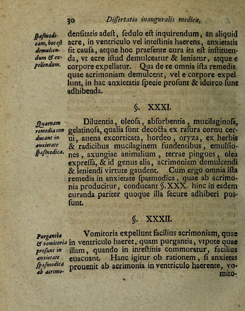 dum & ex¬ pellendum, ftafmodi- denfitatis adeft, fedulo eft inquirendum, an aliquid cam,boceji acre, in ventriculo vel inteftinis haerens, anxietatis demulceh- fit caufa, atque hoc praefente cura ita eft inftituen- da, vt acre iftud demulceatur & leniatur, atque e corpore expellatur. Qua de re omnia ifta remedia quae acrimoniam demulcent, vel e corpore expel lunt, in hac anxietatis fpecie profunt & idcirco fune adhibenda. $. XXXI. §uAetum Diluentia, oleola, abforbentia, mucilaginofa, remedia con gelatinofa, qualia funt deco£ta ex ralura cornu cer- ducant in uj} auena excorticata, hordeo , oryza, ex herbis & radicibus mucilaginem fundentibus, emulfio- nes , axungiae animalium , terrae pingues, olea exprefia, &id genus alia, acrimoniam demulcendi & leniendi virtute gaudent. Cum ergo omnia ifta remedia in anxietate fpasmodica, quae ab acrimo¬ nia producitur, conducant §. XXX. hinc in eadem curanda pariter quoque illa fecure adhiberi pos- funt. anxietate fyajbiodica Purgantia 1$ vomitoria profunt in anxietate fpifmodica ab aerimo- §, XXXII. Vomitoria expellunt Facilius acrimoniam, quae in ventriculo haeret, quam purgantia, vtpote quae illam, quando in inteftinis commoratur, facilius euacuant. Hanc igitur ob rationem, fi anxietas prouenit ab acrimonia in ventriculo haerente, vo¬ mito-