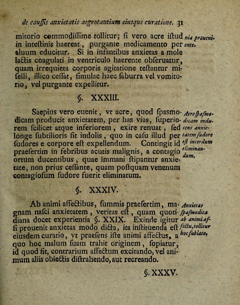 mitorio cemmodifiime tollitur; fi vero acre iftud nUprsutnU in inteftinis haereat-, purgante medicamento per ente. aluum educitur. Si in infantibus anxietas a mole laftis coagulati in ventriculo haerente obferuatur, quam irrequieta corporis agitatione teftantur mi- felli, illico cefiat, fimulac haec faburra vel vomito¬ rio , vel purgante expellitur. $. XXXIII. Saepius vero euenit, vt acre, quod fpasmo■ Acreftafme- dicam producit anxietatem, per has vias, fuperio- dicam indu• rem fcilicet atque inferiorem , exire renuat, fed cem anxie- longe fubtilioris fit indolis, quo in cafu illud per wemfudore fudores e corpore eft expellendum. Contingit id ‘fitMerrlum praefertim in febribus acutis malignis, a contagio^'”4”' ortum ducentibus , quae immani ftipantur anxie- aum‘ tate, non prius ceflante, quam poftquam venenum contagiofum fudore fuerit eliminatum. §. XXXIV. Ab animi affeftibus, fummis praefertim, ma- Anxietas gnam nafci anxietatem , veritas eft, quam quoti- fpafmodica diana docet experientia §. XXIX. Exinde igitur animiaf- fi prouenit anxietas modo diffa, ita inftituenda eft/f<Sf^'•f'’a',,' eiusdem curatio, vt praefens ifte animi affectus, a «oc/uikto, quo hoc malum fuam trahit originem, fopiatur, id quod fit, contrarium affe&um excitando, vel ani¬ mum aliis obiettis diftrahendo, aut recreando.
