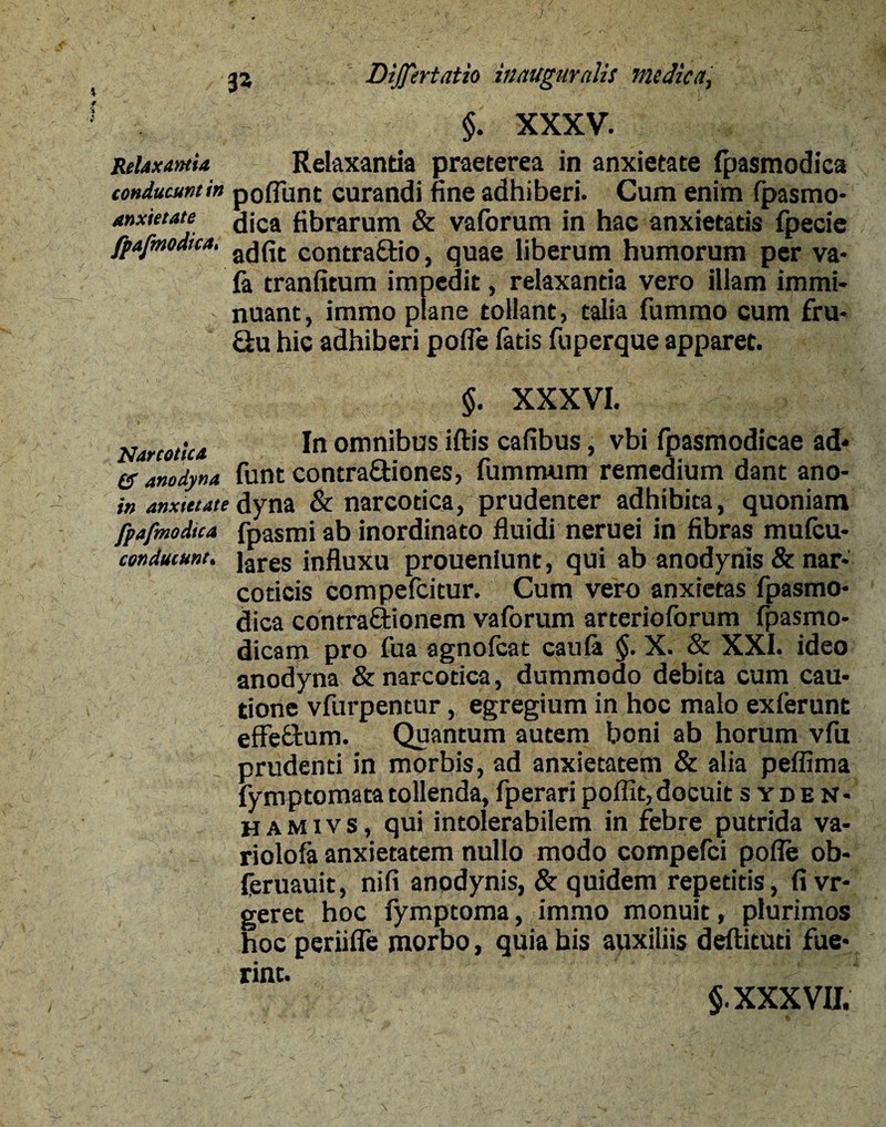 J Dijfertatio iiutuguralis medica, - $. XXXV. Relaxantia Relaxanda praeterea in anxietate fpasmodica conducunt in poflunt curandi fine adhiberi. Cum enim Ipasmo- anxietate dica fibrarum & vaforum in hac anxietatis fpecie fpafmodtca, COntraQ:io, quae liberum humorum per va- ia tranfitum impedit, relaxantia vero illam immi¬ nuant , irarao plane tollant, talia fummo cum fru* &u hic adhiberi poffe fatis fuperque apparet. §. XXXVI. Narcotica In omnibus iftis cafibus, vbi fpasmodicae ad* es anodyna funt contra&iones, fummum remedium dant ano- in anxietatedyna & narcotica, prudenter adhibita, quoniam fpafmodica fpasmi ab inordinato fluidi neruei in fibras mufcu- conducune. jares jnfluxu proueniunt, qui ab anodynis & nar¬ coticis compefcitur. Cum vero anxietas fpasmo¬ dica contraftionem vaforum arterioforum fpasmo- dicam pro fua agnolcat cauli $. X. & XXI. ideo anodyna & narcotica, dummodo debita cum cau¬ tione vfurpentur, egregium in hoc malo exferunt effe&um. Quantum autem boni ab horum vfu prudenti in morbis, ad anxietatem & alia peflima fymptomata tollenda, fperari poflit, docuit syden* h a m i v s, qui intolerabilem in febre putrida va- riolofa anxietatem nullo modo compefci pofle ob- feruauit, nifi anpdynis, & quidem repetitis, fi vr- geret hoc fymptoma, immo monuit, plurimos hoc periifle morbo, quia his auxiliis deftituti fue¬ rint.