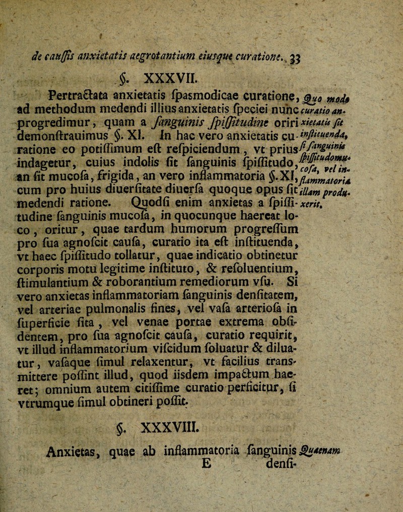 §. XXXVII. Pertra&ata anxietatis fpasmodicae curatione, au0 md» ad methodum medendi illius anxietatis fpeciei nunc curatio an. progredimur, quam a /anguinis fpijjitudint oririxietatufu demonftrauimus §. XI. In hac vero anxietatis eu- ratione eo potiffimum eft refpiciendum , vt prius^-/^”^“,*f indagetur, cuius indolis fit fanguinis Ipiffitud an fit mucofa, frigida, an vero inflammatoria $.XI cum pro huius diuerfitate diuerfa quoque opus dt illam prod*. medendi ratione. Quodfi enim anxietas a fpiffi- xerit, tudine fanguinis mucofa, in quocunque haereat lo¬ co , oritur, quae tardum humorum progreflum pro fua agnofcit caufa, curatio ita eft inftituenda, vt haec fpiflitudo tollatur, quae indicatio obtinetur corporis motu legitime inftituto, & refoluentium, ftimulantium & roborantium remediorum vfu. Si vero anxietas inflammatoriam fanguinis denfitatem, vel arteriae pulmonalis fines, vel vafa arteriofa in fuperficie fita, vel venae portae extrema obli¬ dentem, pro fua agnofcit caufa, curatio requirit, vt illud inflammatorium vifcidum foluatur & dilua¬ tur , vafaque fimul relaxentur, vt facilius trans¬ mittere poffint illud, quod iisdem impaftum hae¬ ret; omnium autem citiffime curatio perficitur, fi vtrumque fimul obtineri poffit. §. XXXVIII. Anxietas, quae ab inflammatoria fanguinis Scaenam E denfi- i
