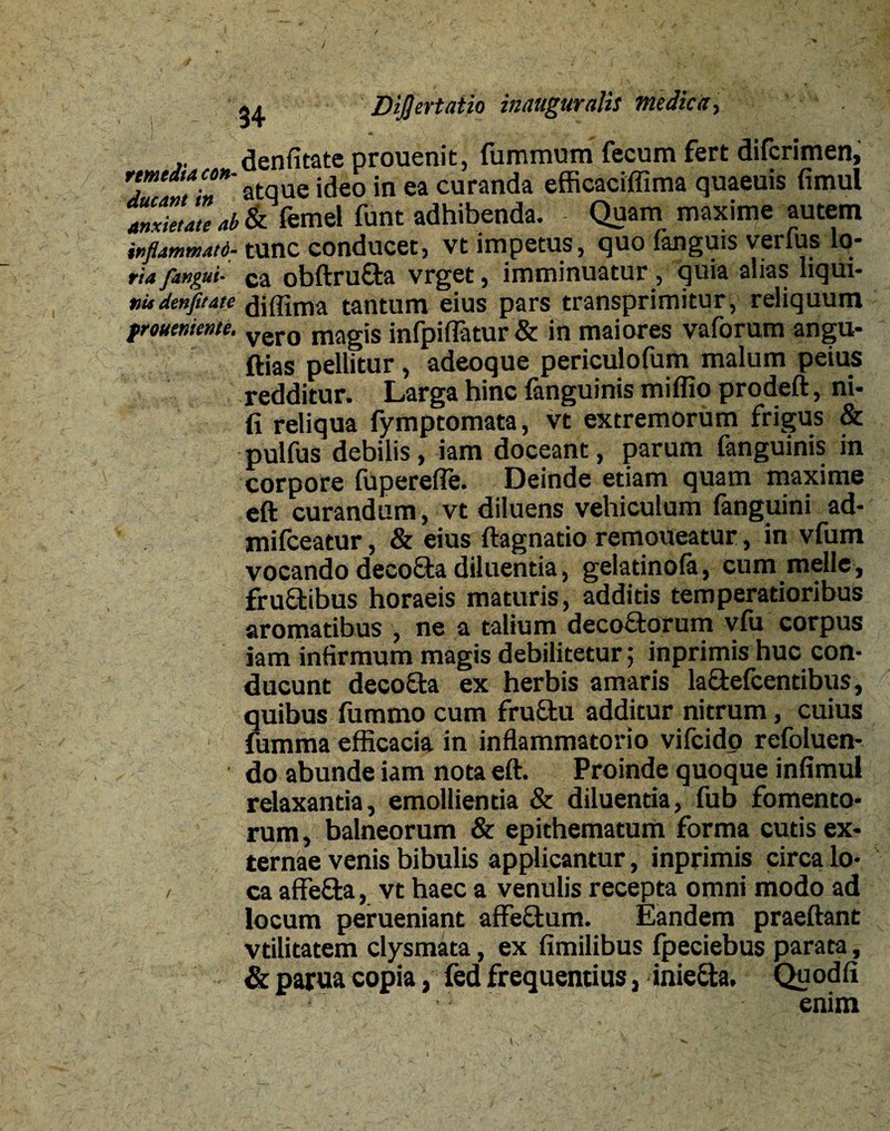 / ; - 34 D'l$ ertatio inauguratis medica, denfitate prouenit, fummum fecum fert difcrimen, tmtdtAcm- ue ideo in ea curanda efficaciffima quaeuis fimul Z™<lu ab & femel fune adhibenda. Quam maxime autem inflammati- tunc conducet, vt impetus, quo (anguis verfus lo- riafangui- ca obftrufta vrget, imminuatur , quia alias liqui- mdenfitate diffima tantum eius pars transprimitur, reliquum froueniente. vero magis infpiflatur & in maiores vaforum angu- ftias pellitur, adeoque periculofum malum peius redditur. Larga hinc fanguinis miffio prodeft, ni- fi reliqua fymptomata, vt extremorum frigus & pulfus debilis, iam doceant, parum fanguinis in corpore (uperefle. Deinde etiam quam maxime eft curandum, vt diluens vehiculum fanguini ad- mifceatur, & eius ftagnatio remoueatur, in vfum vocando deeo&a diluentia, gelatinofa, cum meile, fruftibus horaeis maturis, additis temperatioribus aromatibus , ne a talium decoctorum v(U corpus iam infirmum magis debilitetur 5 inprimis huc con¬ ducunt deco£ta ex herbis amaris lactefcentibus, quibus fummo cum fruCtu additur nitrum, cuius fumma efficacia in inflammatorio vifeido refoluen- do abunde iam nota eft. Proinde quoque infimul relaxantia, emollientia & diluentia, fub fomento¬ rum , balneorum & epithematum forma cutis ex¬ ternae venis bibulis applicantur, inprimis circa lo- / ca affefta, vt haec a venulis recepta omni modo ad locum perueniant affeCtum. Eandem praedant vtilitatem clysmata, ex fimilibus (peciebus parata, & parua copia, fed frequentius, inieCta. Quodfi enim
