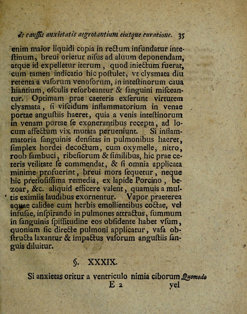 ie cdtijfis anxietatis aegrotantium eiusque curatione. 35 enim maior liquidi copia in rectum infundatur inte- ftinum, breui orietur nifus ad aluum deponendam, atque id expelletur iterum, quod inieftum fuerat, cum tamen indicatio hic poftulet, vt clysmata diu retenta a vaforum venoforum, ininteftinorum caua hiantium, ofculis reforbeantur & languini mifcean- tur. Optimam prae caeteris exferunt virtutem clysmata, fi vifcidum inflammatorium in venae portae anguftiis haeret, quia a venis inteftinorum in venam portae fe exonerantibus recepta, ad lo¬ cum affe&um vix mutata perueniunt. Si inflam¬ matoria languinis denfitas in pulmonibus haeret, fimplex hordei decoftum, cum oxymeile, nitro, roob fambuci, ribefiorum & fimilibus, hic prae ce¬ teris vdlitate te commendat, & fi omnia applicata minime profuerint, breui mors fequetur, neque hic pretiofiffima remedia, ex lapide Porcino , be- zoar, &c. aliquid efficere valent, quamuisamul- * tis eximiis laudibus exornentur. Vapor praeterea aq^ae calidae cum herbis emollientibus coftae, vel infufae, infpirando in pulmones attra&us, fummum in fanguinis fpiffitudine eos oblidente habet vfum, quoniam fic diredle pulmoni applicatur, vala ob- firufta laxantur & impaftus valorum anguftiis fan- guis diluitur. ; ^ . §. XXXIX. Si anxietas oritur a ventriculo nimia ciborum Quomodo E 2 vel . / i . -*